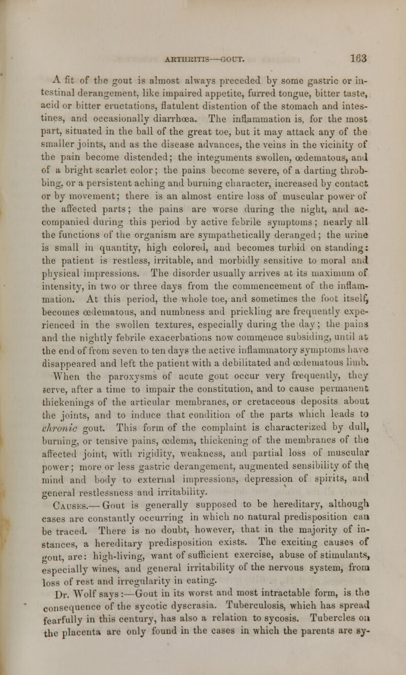 A fit of the gout is almost always preceded by some gastric or in- testinal derangement, like impaired appetite, furred tongue, bitter taste, acid or bitter eructations, flatulent distention of the stomach and intes- tines, and occasionally diarrhoea. The inflammation is, for the most part, situated in the ball of the great toe, but it may attack any of the smaller joints, and as the disease advances, the veins in the vicinity of the pain become distended; the integuments swollen, cedematous, and of a bright scarlet color; the pains become severe, of a darting throb- bing, or a persistent aching and burning character, increased by contact or by movement; there is an almost entire loss of muscular power of the affected parts; the pains are worse during the night, and ac- companied during this period by active febrile symptoms ; nearly all the functions of the organism are sympathetically deranged; the urine is small in quantity, high colored, and becomes turbid on standing: the patient is restless, irritable, and morbidly sensitive to moral and physical impressions. The disorder usually arrives at its maximum of intensity, in two or three days from the commencement of the inflam- mation. At this period, the whole toe, and sometimes the foot itself, becomes cedematous, and numbness and prickling are frequently expe- rienced in the swollen textures, especially during the day; the pains and the nightly febrile exacerbations now commence subsiding, until at the end of from seven to ten days the active inflammatory symptoms have disappeared and left the patient with a debilitated and cedematous limb. When the paroxysms of acute gout occur very frequently, they serve, after a time to impair the constitution, and to cause permanent thickenings of the articular membranes, or cretaceous deposits about the joints, and to induce that condition of the parts which leads to chronic gout. This form of the complaint is characterized by dull, burning, or tensive pains, oedema, thickening of the membranes of the affected joint, with rigidity, weakness, and partial loss of muscular power; more or less gastric derangement, augmented sensibility of the mind and body to external impressions, depression of spirits, and general restlessness and irritability. Causes.— Gout is generally supposed to be hereditary, although cases are constantly occurring in which no natural predisposition can be traced. There is no doubt, however, that in the majority of in- stances, a hereditary predisposition exists. The exciting causes of gout are: high-living, want of sufficient exercise, abuse of stimulants, especially wines, and general irritability of the nervous system, from loss of rest and irregularity in eating. Dr. Wolf says:—Gout in its worst and most intractable form, is the consequence of the sycotic dyscrasia. Tuberculosis, which has spread fearfully in this century, has also a relation to sycosis. Tubercles on the placenta are only found in the cases in which the parents are sy-