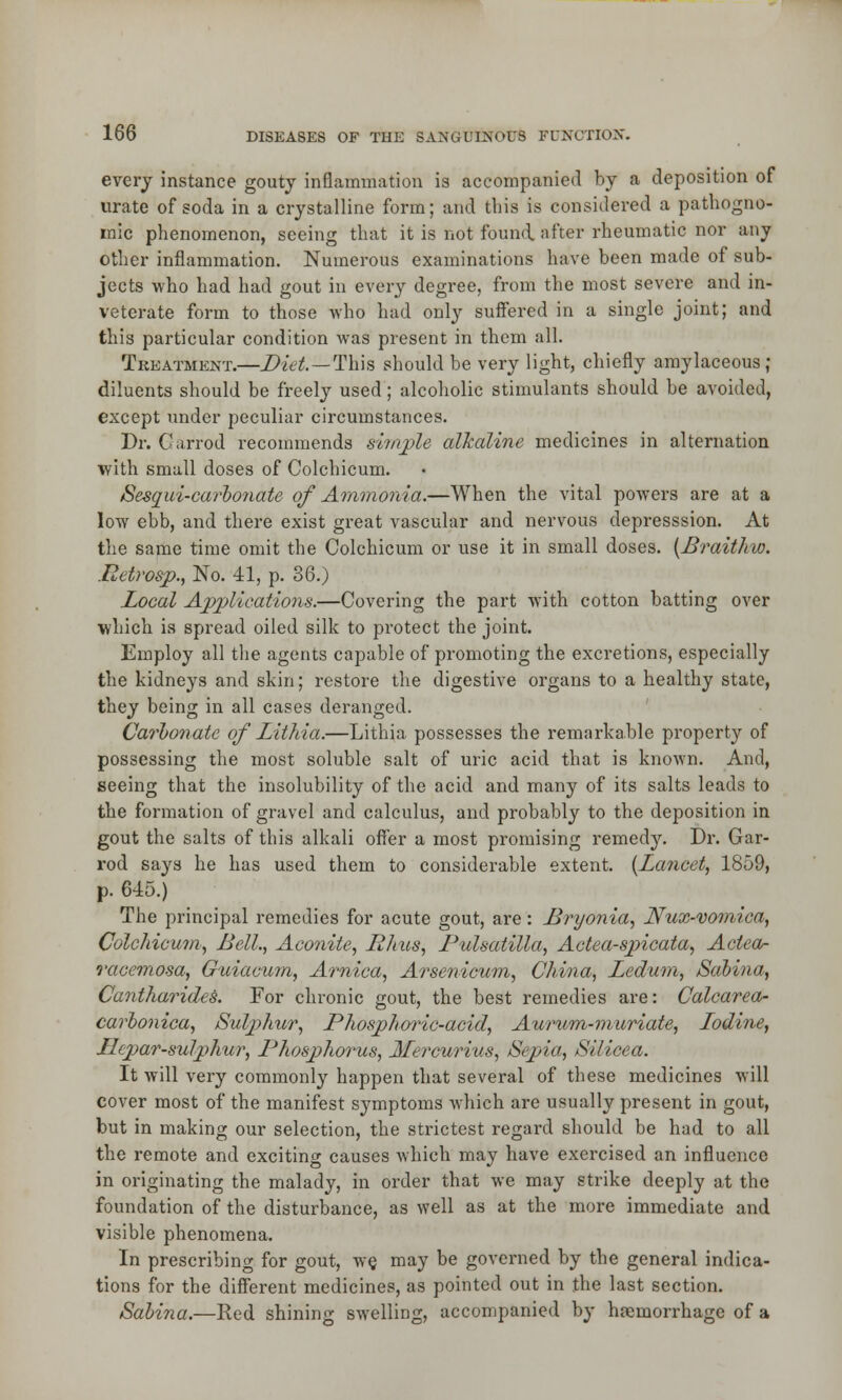 every instance gouty inflammation is accompanied by a deposition of urate of soda in a crystalline form; and this is considered a pathogno- mic phenomenon, seeing that it is not found after rheumatic nor any other inflammation. Numerous examinations have been made of sub- jects who had had gout in every degree, from the most severe and in- veterate form to those who had only suffered in a single joint; and this particular condition was present in them all. Treatment.—Diet—This should be very light, chiefly amylaceous; diluents should be freely used; alcoholic stimulants should be avoided, except under peculiar circumstances. Dr. Garrod recommends simple alkaline medicines in alternation with small doses of Colchicum. Sesaui-carbonate of Ammonia.—When the vital powers are at a low ebb, and there exist great vascular and nervous depresssion. At the same time omit the Colchicum or use it in small doses. (Braithio. Retrosp., No. 41, p. 36.) Local Applications.—Covering the part with cotton batting over which is spread oiled silk to protect the joint. Employ all the agents capable of promoting the excretions, especially the kidneys and skin; restore the digestive organs to a healthy state, they being in all cases deranged. Carbonate of Lithia.—Lithia possesses the remarkable property of possessing the most soluble salt of uric acid that is known. And, seeing that the insolubility of the acid and many of its salts leads to the formation of gravel and calculus, and probably to the deposition in gout the salts of this alkali offer a most promising remedy. Dr. Gar- rod says he has used them to considerable extent. {Lancet, 1859, p. 615.) The principal remedies for acute gout, are: Bryonia, Nux-vomica, Colchicum, Bell., Aconite, Rims, Pulsatilla, Actea-spicata, Aclea- racemosa, Guiacum, Arnica, Arsenicum, China, Ledum, Sabina, Cantharides. For chronic gout, the best remedies are: Calcarea- carbonica, Sulp>hur, Phosphoric-acid, Aurum-muriate, Lodine, Hep>ar-sulphur, Phosphorus, Mercurius, Sepia, Silicea. It will very commonly happen that several of these medicines will cover most of the manifest symptoms which are usually present in gout, but in making our selection, the strictest regard should be had to all the remote and exciting causes which may have exercised an influence in originating the malady, in order that we may strike deeply at the foundation of the disturbance, as well as at the more immediate and visible phenomena. In prescribing for gout, we. may be governed by the general indica- tions for the different medicines, as pointed out in the last section. Sabina.—Red shining swelling, accompanied by haemorrhage of a