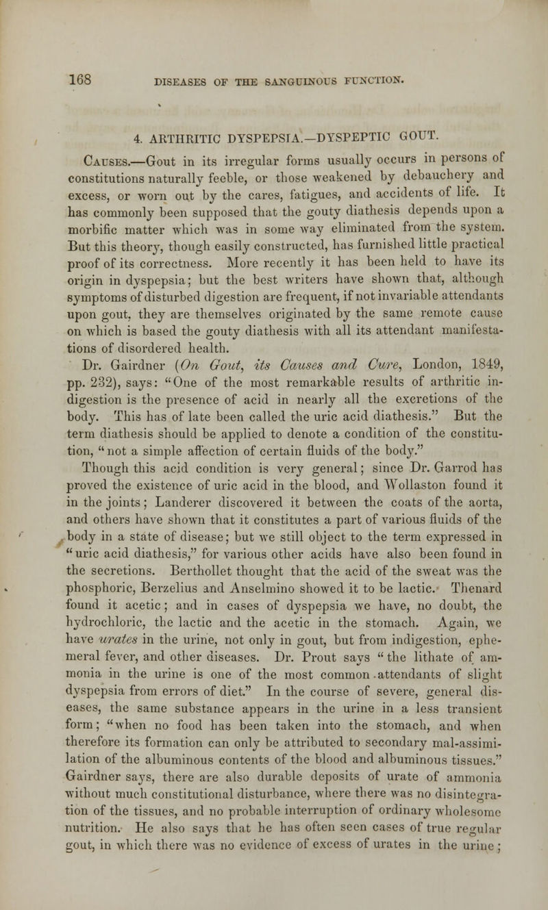 4. ARTHRITIC DYSPEPSIA.—DYSPEPTIC GOUT. Causes.—Gout in its irregular forms usually occurs in persons of constitutions naturally feeble, or those weakened by debauchery and excess, or worn out by the cares, fatigues, and accidents of life. It has commonly been supposed that the gouty diathesis depends upon a morbific matter which was in some way eliminated from the system. But this theory, though easily constructed, has furnished little practical proof of its correctness. More recently it has been held to have its origin in dyspepsia; but the best writers have shown that, although symptoms of disturbed digestion are frequent, if not invariable attendants upon gout, they are themselves originated by the same remote cause on which is based the gouty diathesis with all its attendant manifesta- tions of disordered health. Dr. Gairdner (On Gout, its Causes and Cure, London, 1849, pp. 232), says: One of the most remarkable results of arthritic in- digestion is the presence of acid in nearly all the excretions of the body. This has of late been called the uric acid diathesis. But the term diathesis should be applied to denote a condition of the constitu- tion,  not a simple affection of certain fluids of the body. Though this acid condition is very general; since Dr. Garrod has proved the existence of uric acid in the blood, and Wollaston found it in the joints; Landerer discovered it between the coats of the aorta, and others have shown that it constitutes a part of various fluids of the body in a state of disease; but we still object to the term expressed in uric acid diathesis, for various other acids have also been found in the secretions. Berthollet thought that the acid of the sweat was the phosphoric, Berzelius and Anselmino showed it to be lactic. Thenard found it acetic; and in cases of dyspepsia we have, no doubt, the hydrochloric, the lactic and the acetic in the stomach. Again, we have urates in the urine, not only in gout, but from indigestion, ephe- meral fever, and other diseases. Dr. Prout says  the lithate of am- monia in the urine is one of the most common-attendants of slight dyspepsia from errors of diet. In the course of severe, general dis- eases, the same substance appears in the urine in a less transient form; when no food has been taken into the stomach, and when therefore its formation can only be attributed to secondary mal-assimi- lation of the albuminous contents of the blood and albuminous tissues. Gairdner says, there are also durable deposits of urate of ammonia without much constitutional disturbance, where there was no disintc<mi- tion of the tissues, and no probable interruption of ordinary wholesome nutrition. He also says that he has often seen cases of true regular gout, in which there was no evidence of excess of urates in the urine ;