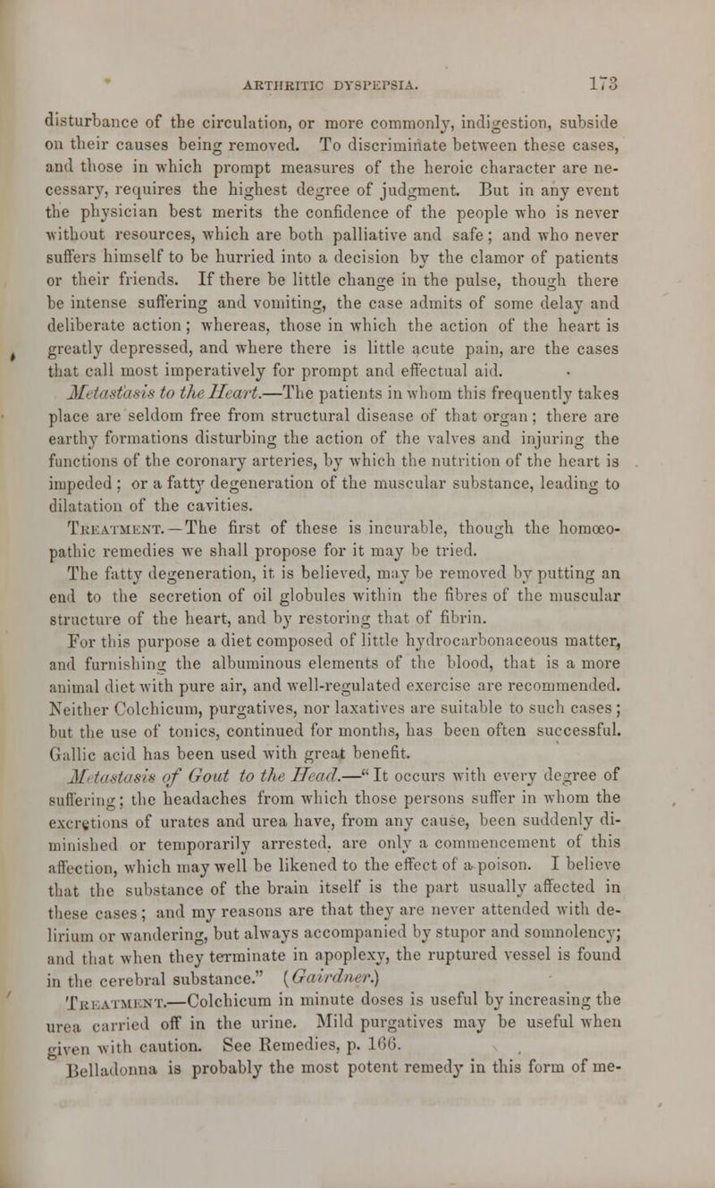 disturbance of the circulation, or more commonly, indigestion, subside on their causes being removed. To discriminate between these cases, and those in which prompt measures of the heroic character are ne- cessary, requires the highest degree of judgment. But in any event the physician best merits the confidence of the people who is never -without resources, which are both palliative and safe; and who never suifers himself to be hurried into a decision by the clamor of patients or their friends. If there be little change in the pulse, though there be intense suffering and vomiting, the case admits of some delay and deliberate action; whereas, those in which the action of the heart is greatly depressed, and where there is little acute pain, are the cases that call most imperatively for prompt and effectual aid. Metastasis to the Heart.—The patients in whom this frequenth7 takes place are seldom free from structural disease of that organ ; there are earthy formations disturbing the action of the valves and injuring the functions of the coronary arteries, by which the nutrition of the heart is impeded ; or a fatt}r degeneration of the muscular substance, leading to dilatation of the cavities. Treatment.—The first of these is incurable, though the homoeo- pathic remedies Ave shall propose for it may be tried. The fatty degeneration, it is believed, may be removed by putting an end to the secretion of oil globules within the fibres of the muscular structure of the heart, and by restoring that of fibrin. Fur this purpose a diet composed of little hydrocarbonaceous matter, and furnishing the albuminous elements of the blood, that is a more animal diet with pure air, and well-regulated exercise are recommended. Neither Colchicum, purgatives, nor laxatives are suitable to such cases ; but the use of tonics, continued for months, has been often successful. Gallic acid has been used with great benefit. Metastasis of Gout to the Head.—It occurs with every degree of Buffering; the headaches from which those persons suffer in whom the excretions of urates and urea have, from any cause, been suddenly di- minished or temporarily arrested, are only a commencement of this affection, which may well be likened to the effect of a poison. I believe that the substance of the brain itself is the part usually affected in these cases; and my reasons are that they are never attended with de- lirium or wandering, but always accompanied by stupor and somnolency; and that when they terminate in apoplexy, the ruptured vessel is found in the cerebral substance. {Gairdner.) Tkkatmi nt.—Colchicum in minute doses is useful by increasing the urea carried off in the urine. Mild purgatives may be useful when given with caution. See Remedies, p. 166. Belladonna is probably the most potent remedy in this form of me-