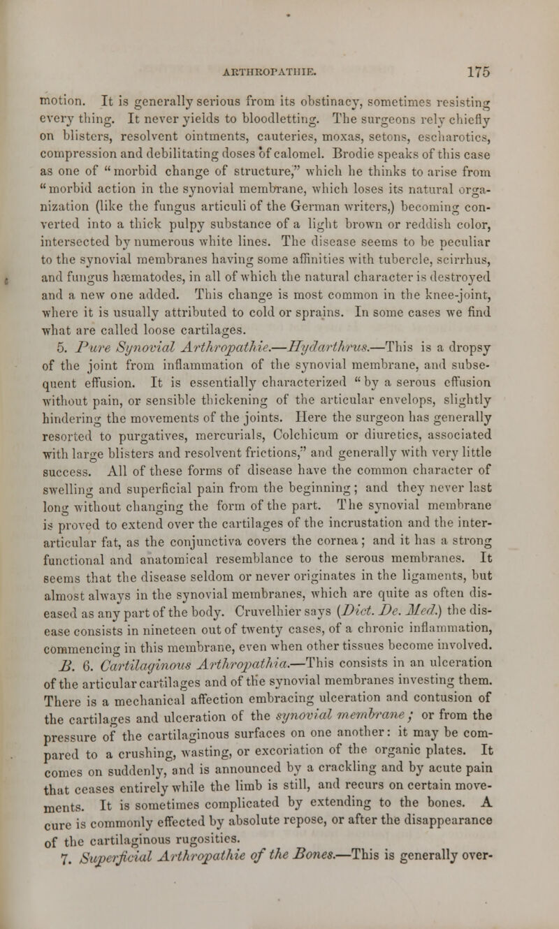 motion. It is generally serious from its obstinacy, sometimes resisting every tiling. It never yields to bloodletting. The surgeons rely chiefly on blisters, resolvent ointments, cauteries, moxas, setons, escharotics, compression and debilitating doses of calomel. Brodie speaks of this case as one of morbid change of structure, which he thinks to arise from morbid action in the synovial membrane, which loses its natural orga- nization (like the fungus articuli of the German writers,) becoming con- verted into a thick pulpy substance of a light brown or reddish color, intersected by numerous white lines. The disease seems to be peculiar to the synovial membranes having some affinities with tubercle, scirrhus, and fungus hrematodes, in all of which the natural character is destroyed and a new one added. This change is most common in the knee-joint, where it is usually attributed to cold or sprains. In some cases we find what are called loose cartilages. 5. Pure Synovial Arthropathie.—Hydwrthrus.—This is a dropsy of the joint from inflammation of the synovial membrane, and subse- quent effusion. It is essentially^ characterized  by a serous effusion without pain, or sensible thickening of the articular envelops, slightly hindering the movements of the joints. Here the surgeon has generally resorted to purgatives, mercurials, Colchicum or diuretics, associated with lar^e blisters and resolvent frictions/' and generally with very little success. All of these forms of disease have the common character of swelling and superficial pain from the beginning; and they never last lorn' without changing the form of the part. The synovial membrane is proved to extend over the cartilages of the incrustation and the inter- articular fat, as the conjunctiva covers the cornea; and it has a strong functional and anatomical resemblance to the serous membranes. It seems that the disease seldom or never originates in the ligaments, but almost always in the synovial membranes, which are quite as often dis- eased as any part of the body. Cruvelhier says {Diet. De. Med.) the dis- ease consists in nineteen out of twenty cases, of a chronic inflammation, commencing in this membrane, even when other tissues become involved. B. 6. Cartilaginous Arthropathia.—This consists in an ulceration of the articular cartilages and of the synovial membranes investing them. There is a mechanical affection embracing ulceration and contusion of the cartilages and ulceration of the synovial memorane ; or from the pressure of the cartilaginous surfaces on one another: it may be com- pared to a crushing, wasting, or excoriation of the organic plates. It comes on suddenly, and is announced by a crackling and by acute pain that ceases entirely while the limb is still, and recurs on certain move- ments. It is sometimes complicated by extending to the bones. A cure is commonly effected by absolute repose, or after the disappearance of the cartilaginous rugosities. 7. Superficial Arthropathie of the Bones.—This is generally over-