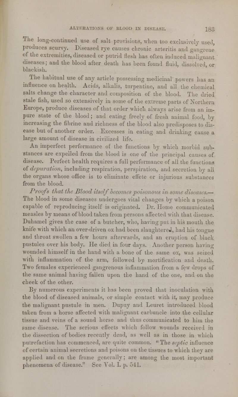 The long-continued use of salt provisions, when too exclusively i produces scurvy. Diseased rye causes chronic arteritis and gangrene of the extremities, diseased or putrid flesh has often induced malignant diseases; and the blood after death has been found fluid, dissolved, or blackish. The habitual use of any article possessing medicinal' powers has an influence on health. Acids, alkalis, turpentine, and all the chemical salts change the character and composition of the blood. The dried stale fish, used so extensively in some of the extreme parts of Northern Europe, produce diseases of that order which always arise from an im- pure state of the blood; and eating freely of fresh animal food, by increasing the fibrine and richness of the blood also predisposes to dis- ease but of another order. Excesses in eating and drinking cause a large amount of disease in civilized life. An imperfect performance of the functions by which morbid sub- stances are expelled from the blood is one of the principal causes of disease. Perfect health requires a full performance of all the functions of depuration, including respiration, perspiration, and secretion by all the organs whose office is to eliminate effete or injurious substances from the blood. Proofs that the Blood itself hecomes poisonous in some diseases.— The blood in some diseases undergoes vital changes by which a poison capable of reproducing itself is originated. Dr. Home communicated measles by means of blood taken from persons affected with that disease. Duhamel gives the case of a butcher, who, having put in his mouth the knife with which an over-driven ox had been slaughtered, had his tongue and throat swollen a few hours afterwards, and an eruption of black pustules over his body. He died in four days. Another person having wounded himself in the hand with a bone of the same ox, was seized with inflammation of the arm, followed by mortification and death. Two females experienced gangrenous inflammation from a few drops of the same animal having fallen upon the hand of the one, and on the cheek of the other. By numerous experiments it has been proved that inoculation with the blood of diseased animals, or simple contact with it, may produce the malignant pustule in men. Dupuy and Leuret introduced blood taken from a horse affected with malignant carbuncle into the cellular tissue and veins of a sound horse and thus communicated to him the same disease. The serious effects which follow wounds received in the dissection of bodies recently dead, as well as in those in which putrefaction has commenced, are unite common. Theseptic influence of certain animal secretions and poisons on the tissues to which they are applied and on the frame generally; are among the most important phenomena of disease. See Vol. 1. p. 541.