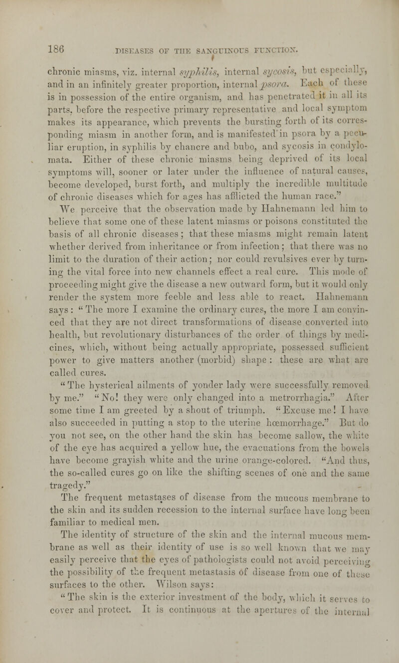 t chronic miasms, viz. internal syphilis, internal sycosis, bi !,y, and in an infinitely greater proportion, internal psora. Each of these is in possession of the entire organism, and has penetrated it in all its parts, before the respective primary representative and local symptom makes its appearance, which prevents the bursting forth of its corres- ponding miasm in another form, and is manifested in psora, by a pecu- liar eruption, in syphilis by chancre and bubo, and sycosis in condylo- mata. Either of these chronic miasms being deprived of its local symptoms will, sooner or later under the influence of natural can become developed, burst forth, and multiply the incredible multitude of chronic diseases which for ages has afflicted the human race. We perceive that the observation made by Hahnemann led him to believe that some one of these latent miasms or poisons constituted the basis of all chronic diseases; that'these miasms might remain latent whether derived from inheritance or from infection; that there was no limit to the duration of their action; nor could revulsives ever by turn- ing the vital force into new channels effect a real cure. This mode of proceeding might give the disease a new outward form, but it would only render the system more feeble and less able to react. Hahnemann says:  The more I examine the ordinary cures, the more I am convin- ced that they are not direct transformations of disease converted into health, but revolutionary disturbances of the order of things by medi- cines, which, without being actually appropriate, possessed sufficient power to give matters another (morbid) shape : these are what are called cures. The hysterical ailments of yonder lady were successfully removed by me. No! they were only changed into a metrorrhagia. After some time I am greeted by a shout of triumph. Excuse me! I have also succeeded in putting a stop to the uterine haemorrhage. But do you not see, on the other hand the skin has become sallow, the v, of the eye has acquired a yellow hue, the evacuations from the bov have become grayish white and the urine orange-colored. And thus, the so-called cures go on like the shifting scenes of one and the same tragedy. The frequent metastases of disease from the mucous membrane to the skin and its sudden recession to the internal surface have long been familiar to medical men. The identity of structure of the skin and the internal mucous mem- brane as well as their identity of use is so well known that we may easily perceive that the eyes of pathologists could not avoid perceiving the possibility of the frequent metastasis of disease from one of these surfaces to the other. Wilson says: The skin is the exterior investment of the body, which it so: cover and protect. It is continuous at the apertures of the interna]