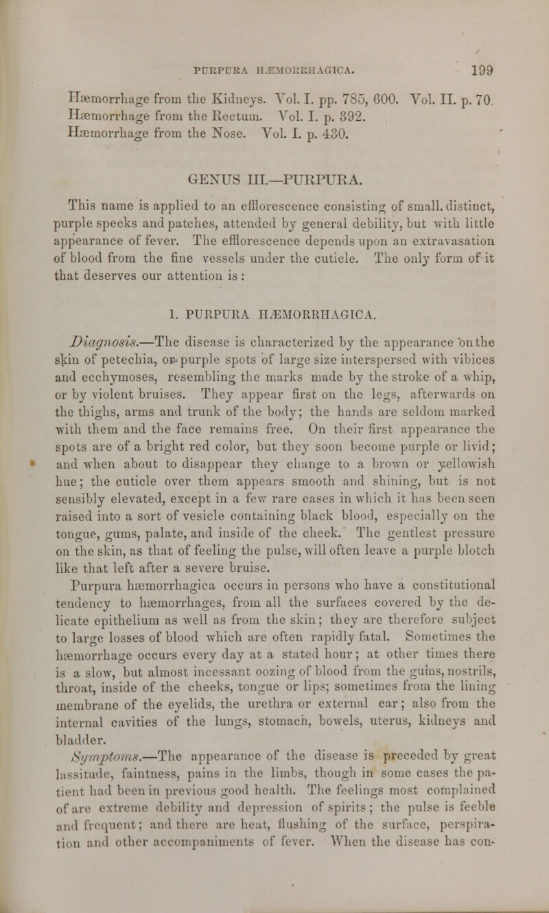 Haemorrhage from the Kidneys. Vol. I. pp. 785, 600. Vol. II. p. 70. Haemorrhage from the Rectum. Vol. I. p. 892. Haemorrhage from the Nose. Vol. I. p. 430. GENUS III.—PURPURA. This name is applied to an efflorescence consisting of small, distinct, purple specks and patches, attended by general debility, but with little appearance of fever. The efflorescence depends upon an extravasation of blood from the fine vessels under the cuticle. The only form of it that deserves our attention is: 1. PURPURA HEMORRHAGICA. Diagnosis.—The disease is characterized by the appearance on the skin of petechia, or-purple spots of large size interspersed with vibices and ecchymoses, resembling the marks made by the stroke of a whip, or by violent bruises. They appear first on the legs, afterwards on the thighs, arms and trunk of the body; the hands are seldom marked with them and the face remains free. On their first appearance the spots are of a bright red color, but they soon become purple or livid; and when about to disappear they change to a brown or yellowish hue; the cuticle over them appears smooth and shining, but is not sensibly elevated, except in a few rare cases in which it has been seen raised into a sort of vesicle containing black blood, especially on the tongue, gums, palate, and inside of the cheek. The gentlest pressure on the skin, as that of feeling the pulse, will often leave a purple blotch like that left after a severe bruise. Purpura haemorrhagica occurs in persons who have a constitutional tendency to haemorrhages, from all the surfaces covered hy the de- licate epithelium as well as from the skin; they are therefore subject to larcre losses of blood which are often rapidly fatal. Sometimes the haemorrhage occurs every day at a stated hour; at other times there is a slow, but almost incessant oozing of blood from the gums, nostrils, throat, inside of the cheeks, tongue or lips; sometimes from the lining membrane of the eyelids, the urethra or external ear; also from the internal cavities of the lungs, stomach, bowels, uterus, kidneys and bladder. Symptoms.—The appearance of the disease is preceded by great lassitude, faintness, pains in the limbs, though in some cases the pa- tient had been in previous good health. The feelings most complained of arc extreme debility and depression of spirits; the pulse is feeble and frequenl ; and there are hear, Hushing of the surface, perspira- tion and other accompaniments of fever. When the disease has com