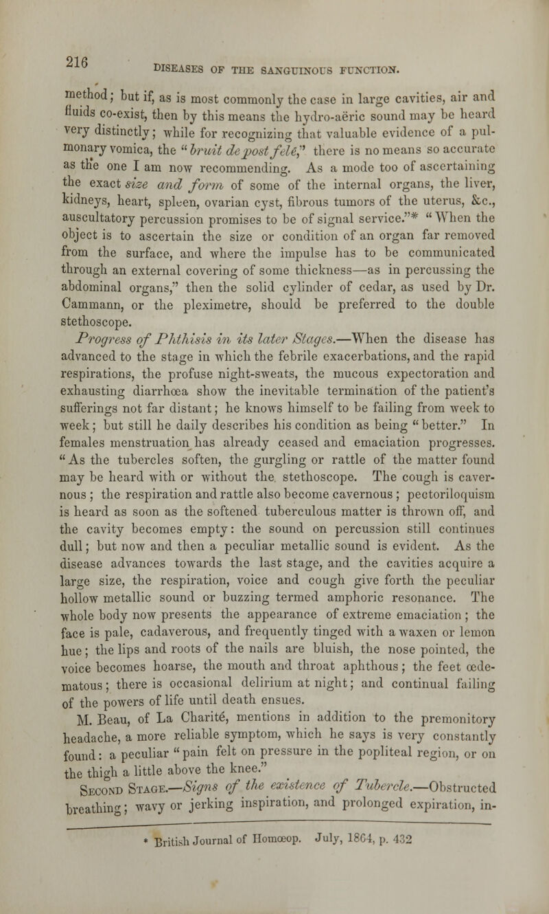 01 f> DISEASES OF TUE SANGTJINOUS FUNCTION. method; but if, as is most commonly the case in large cavities, air and fluids co-exist, then by this means the hydro-aeric sound may be heard very distinctly; while for recognizing that valuable evidence of a pul- monary vomica, the  bruit de post fete there is no means so accurate as the one I am now recommending. As a mode too of ascertaining the exact size and form of some of the internal organs, the liver, kidneys, heart, spleen, ovarian cyst, fibrous tumors of the uterus, &c, auscultatory percussion promises to be of signal service.*  When the object is to ascertain the size or condition of an organ far removed from the surface, and where the impulse has to be communicated through an external covering of some thickness—as in percussing the abdominal organs, then the solid cylinder of cedar, as used by Dr. Cammann, or the pleximetre, should be preferred to the double stethoscope. Progress of Phthisis in its later Stages.—When the disease has advanced to the stage in which the febrile exacerbations, and the rapid respirations, the profuse night-sweats, the mucous expectoration and exhausting diarrhoea show the inevitable termination of the patient's sufferings not far distant; he knows himself to be failing from week to week; but still he daily describes his condition as being  better. In females menstruation has already ceased and emaciation progresses.  As the tubercles soften, the gurgling or rattle of the matter found may be heard with or without the. stethoscope. The cough is caver- nous ; the respiration and rattle also become cavernous ; pectoriloquism is heard as soon as the softened tuberculous matter is thrown off, and the cavity becomes empty: the sound on percussion still continues dull; but now and then a peculiar metallic sound is evident. As the disease advances towards the last stage, and the cavities acquire a large size, the respiration, voice and cough give forth the peculiar hollow metallic sound or buzzing termed amphoric resonance. The whole body now presents the appearance of extreme emaciation ; the face is pale, cadaverous, and frequently tinged with a waxen or lemon hue; the lips and roots of the nails are bluish, the nose pointed, the voice becomes hoarse, the mouth and throat aphthous; the feet oede- matous; there is occasional delirium at night; and continual failing of the powers of life until death ensues. M. Beau, of La Charite, mentions in addition to the premonitory headache, a more reliable symptom, which he says is very constantly found: a peculiar pain felt on pressure in the popliteal region, or on the thigh a little above the knee. Second Stage.—Signs of the existence of Tubercle.—Obstructed breathing; wavy or jerking inspiration, and prolonged expiration, in- * British Journal of Homceop. July, 18C4, p. 432