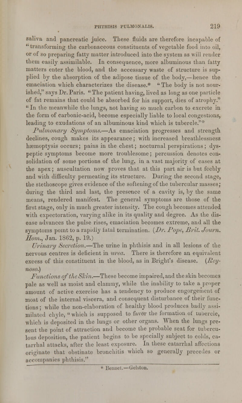 saliva and pancreatic juice. These fluids are therefore incapable of transforming the carbonaceous constituents of vegetable food into oil, or of so preparing fatty matter introduced into the system as will render them easily assimilable. In consequence, more albuminous than fatty matters enter the blood, and the accessary waste of structure is sup- plied by the absorption of the adipose tissue of the body,—hence the emaciation which characterizes the disease.*  The body is not nour- ished, says Dr. Paris.  The patient having, lived as long as one particle of fat remains that could be absorbed for his support, dies of atrophy.  In the meanwhile the lungs, not having so much carbon to excrete in the form of carbonic-acid, become especially liable to local congestions, leading to exudations of an albuminous kind which is tubercle.* Pulmonary Symptoms.—As emaciation progresses and strength declines, cough makes its appearance; with increased breathlessness haemoptysis occurs; pains in the chest; nocturnal perspirations; dys- peptic symptoms become more troublesome; percussion denotes con- solidation of some portions of the lung, in a vast majority of cases at the apex; auscultation now proves that at this part air is but feebly and with difficulty permeating its structure. During the second stage, the stethoscope gives evidence of the softening of the tubercular masses; during the third and last, the presence of a cavity is, by the same means, rendered manifest. The general symptoms are those of the first stage, only in much greater intensity. The cough becomes attended with expectoration, varying alike in its quality and degree. As the dis- ease advances the pulse rises, emaciation becomes extreme, and all the symptoms point to a rapidly fatal termination. {Dr. Pope, Brit. Journ. Horn., Jan. 1862, p. 19.) Urinary Secretion.—The urine in phthisis and in all lesions of the nervous centres is deficient in urea. There is therefore an equivalent excess of this constituent in the blood, as in Bright's disease. {Rey- noso.) Functions of the Skin.—These become impaired, and the skin becomes pale as well as moist and clammy, while the inability to take a proper amount of active exercise has a tendency to produce engorgement of most of the internal viscera, and consequent disturbance of their func- tions ; while the non-elaboration of healthy blood produces badly assi- milated chyle,  which is supposed to favor the formation of tubercle, which is deposited in the lungs or other organs. When the lungs pre- sent the point of attraction and become the probable seat for tubercu- lous deposition, the patient begins to be specially subject to colds, ca- tarrhal attacks, after the least exposure. In these catarrhal affections originate that obstinate bronchitis which so generally precedes or accompanies phthisis. * Bennct.—Gelston.