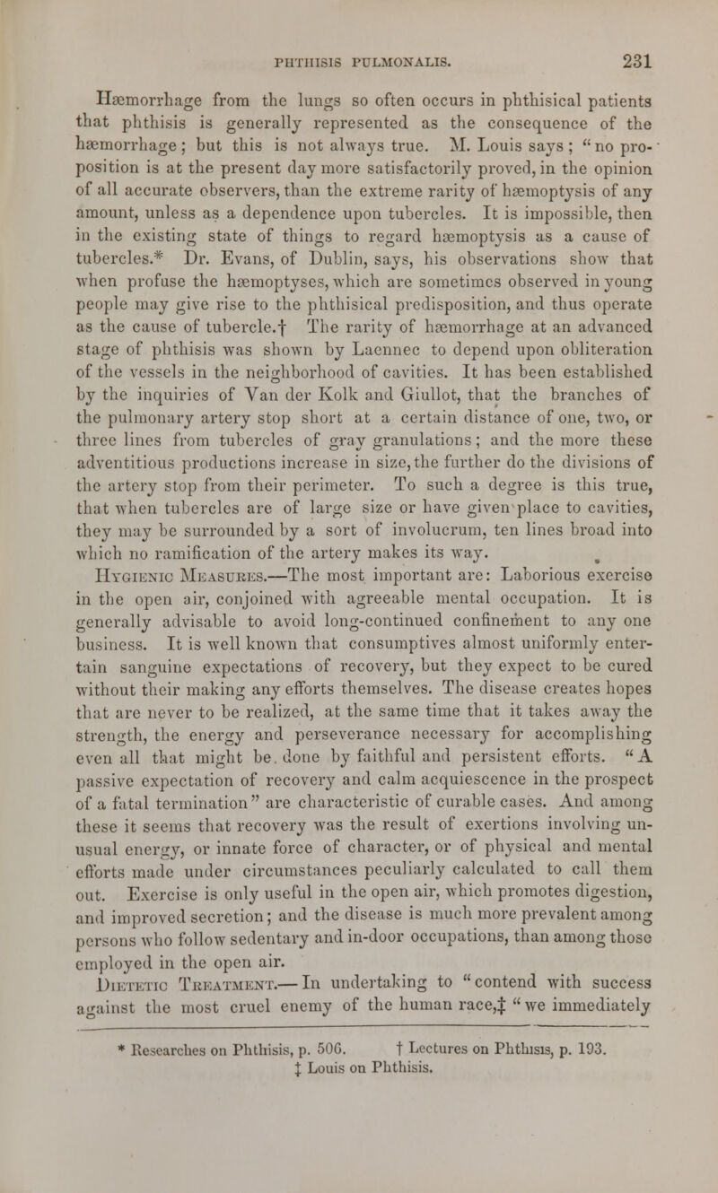 Haemorrhage from the lungs so often occurs in phthisical patients that phthisis is generally represented as the consequence of the haemorrhage ; but this is not always true. M. Louis says ;  no pro-' position is at the present day more satisfactorily proved, in the opinion of all accurate observers, than the extreme rarity of haemoptysis of any amount, unless as a dependence upon tubercles. It is impossible, then in the existing state of things to regard haemoptysis as a cause of tubercles.* Dr. Evans, of Dublin, says, his observations show that when profuse the haemoptyses, which are sometimes observed in young people may give rise to the phthisical predisposition, and thus operate as the cause of tubercle.f The rarity of haemorrhage at an advanced stage of phthisis was shown by Laennec to depend upon obliteration of the vessels in the neighborhood of cavities. It has been established by the inquiries of Van der Kolk and Giullot, that the branches of the pulmonary artery stop short at a certain distance of one, two, or three lines from tubercles of gray granulations; and the more these adventitious productions increase in size, the further do the divisions of the artery stop from their perimeter. To such a degree is this true, that when tubercles are of large size or have given place to cavities, they may be surrounded by a sort of involucrum, ten lines broad into which no ramification of the artery makes its way. Hygienic Measures.—The most important are: Laborious exercise in the open air, conjoined with agreeable mental occupation. It is generally advisable to avoid long-continued confinement to any one business. It is well known that consumptives almost uniformly enter- tain sanguine expectations of recovery, but they expect to be cured without their making any efforts themselves. The disease creates hopes that are never to be realized, at the same time that it takes away the strength, the energy and perseverance necessary for accomplishing even all that might be done by faithful and persistent efforts. A passive expectation of recovery and calm acquiescence in the prospect of a fatal termination are characteristic of curable cases. And among these it seems that recovery was the result of exertions involving un- usual energy, or innate force of character, or of physical and mental efforts made under circumstances peculiarly calculated to call them out. Exercise is only useful in the open air, which promotes digestion, and improved secretion; and the disease is much more prevalent among persons who follow sedentary and in-door occupations, than among those employed in the open air. Dietetic Treatment.— In undertaking to contend with success against the most cruel enemy of the human race,$ we immediately * Researches on Phthisis, p. 50G. t Lectures on Phthisis, p. 193. I Louis on Phthisis.