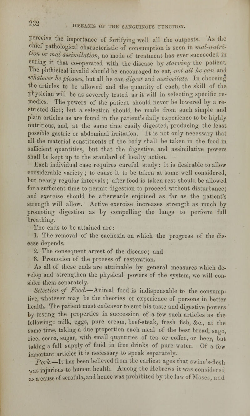 OQO DISEASES OF THE SANGUINOUS FUNCTION. perceive the importance of fortifying well all the outposts. As the chief pathological characteristic of consumption is seen in mal-nutri- tton or mal-assimilation, no mode of treatment has ever succeeded in curing it that co-operated with the disease by starving the patient. The phthisical invalid should be encouraged to eat, not all he can and whatever he pleases, but all he can digest and assimilate. In choosing the articles to be allowed and the quantity of each, the skill of the physician will be as severely tested as it will in selecting specific re- medies. The powers of the patient should never be lowered by a re- stricted diet; but a selection should be made from such simple and plain articles as are found in the patient's daily experience to be highly nutritious, and, at the same time easily digested, producing the least possible gastric or abdominal irritation. It is not only necessary that all the material constituents of the body shall be taken in the food in sufficient quantities, but that the digestive and assimilative powers shall be kept up to the standard of healty action. Each individual case requires careful study: it is desirable to allow considerable variety; to cause it to be taken at some well considered, but nearly regular intervals ; after food is taken rest should be allowed for a sufficient time to permit digestion to proceed without disturbance; and exercise should be afterwards enjoined as far as the patient's strength will allow. Active exercise increases strength as much by promoting digestion as by compelling the lungs to perform full breathing. The ends to be attained are: 1. The removal of the cachexia on which the progress of the dis- ease depends. 2. The consequent arrest of the disease; and 3. Promotion of the process of restoration. As all of these ends are attainable by general measures which de- velop and strengthen the physical powers of the system, we will con- sider them separately. Selection of Food,—Animal food is indispensable to the consump- tive, whatever may be the theories or experience of persons in better health. The patient must endeavor to suit his taste and digestive powers by testing the properties in succession of a few such articles as the following: milk, eggs, pure cream, beef-steak, fresh fish, &c, at the same time, taking a due proportion each meal of the best bread, sago, rice, cocoa, sugar, with small quantities of tea or coffee, or beer, but taking a full supply of fluid in free drinks of pure water. Of a few important articles it is necessary to speak separately. porJc.—It has been believed from the earliest ages that swine's-flesh was injurious to human health. Among the Hebrews it was considered as a cause of scrofula, and hence was prohibited by the law of Moses, and