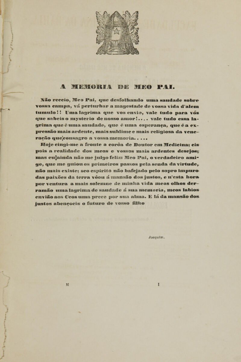 A JflEUORIA DE M£0 PAI. IVão receio, l?f eo Pai, «j»«e «lesfollaaaado «ama saudade sobre vossa campa, vá perturbar a aaaagestade de vossa vida dalém tumulo!! Uma lagrima q«ae vos envio, vale tudo para vos «jue sabeis o aaaystea-io deaaosso aaaaor!.... vale tudo essa la- grima que é uaaba saudade, que é «aaaaa esperança, que é a ex- pressão aaaais aa*deaate, naais saablisaae e aaaais aaeligiosa da veaae- ração q«ie[coaasagt*o a vossa saaeaaaos-ia Hoje ciaagi-aaae a faaoaate a coxaòa de Doutor eaaa IMedicixia; eis pois a realidade «los meos e vossos mais ai*dentes desejos; mas e«a|aiaada ruão me jeilgo feliz: Me© Pai, o verdadeiro ami- go, qaae nie geaioaa os pa*iBueia*os passos pela seaada da virtude, não aaaais existe; seo espirito aaão bafejado pelo sopro impuro «las paixões da tera*a vòoia á Baaaaasão dos justos, e aa'esta lioa*» por veaataaa*a a aaaais soleaaaaae de aaaiaalaa vida nacos olhos der- raaaaão uaaaa laga*iaaaa «le saudade á sua laaeaaaoria, aaaeos lábios eaaviâo aos «Deos «aaaaa prece poa* sisa aiaaaa. E lá da mansão dos justos abençoeis o futuro de vosso filho