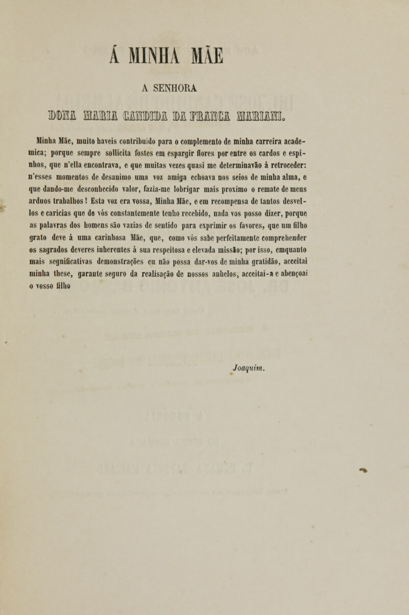 Á MINHA MÃE A SENHORA mm mírhi ummi mmmu wmm. Minha Mãe, muito haveis contribuído para o complemento de minha carreira acadé- mica; porque sempre sollicita fostes em espargir flores por entre os cardos e espi- nhos, que n'ella encontrava, e que muitas vezes quasi me determinavão á retroceder: n'esses momentos de desanimo uma voz amiga echoava nos seios de minha alma, e que dando-me desconhecido valor, fazia-me lebrigar mais próximo o remate de meus árduos trabalhos! Esta voz era vossa, Minha Mãe, e em recompensa de tantos desvel- los e caricias que do vós constantemente tenho recebido, nada vos posso dizer, porque as palavras dos homens são vazias de sentido para exprimir os favores, que um filho grato deve á uma carinhosa Mãe, que, como vós sabe perfeitamente comprehender os sagrados deveres inherentes á sua respeitosa c elevada missão; por isso, cmquanto mais segnificativas demonstrações eu não possa dar-vos de minha gratidão, acceitai minha these, garante seguro da realisação de nossos anhelos, acceitai-ae abençoai o vosso filho