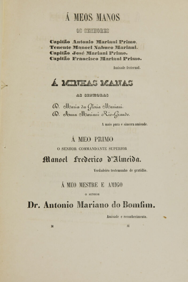 Á MKOS MANOS 08 8DDDDNUB Capitão António Ulariani IPrinao. Tenente Manoel Xalmco Mariani. Capitão «f osé Mariani Primo. Capitão Francisco Mariana Primo* Amisadc fralernal. (Jt). dllDatioi oco tjloiia QMDaiiaui. Od. cAouiia dUvDtfwaui; cyvio-wtauDe. A mais pura e sincera amisadc. Á MEO PRIMO O SENHOR COMMANDANTE SUPERIOR íttttnacl tixebmto fc'2Umefta. Verdadeiro testemunho de gratidão. Á MEO MESTRE E AMIGO O SENHOR Dr. António Mariano do Somíini. Amisade e reconhecimento. M n