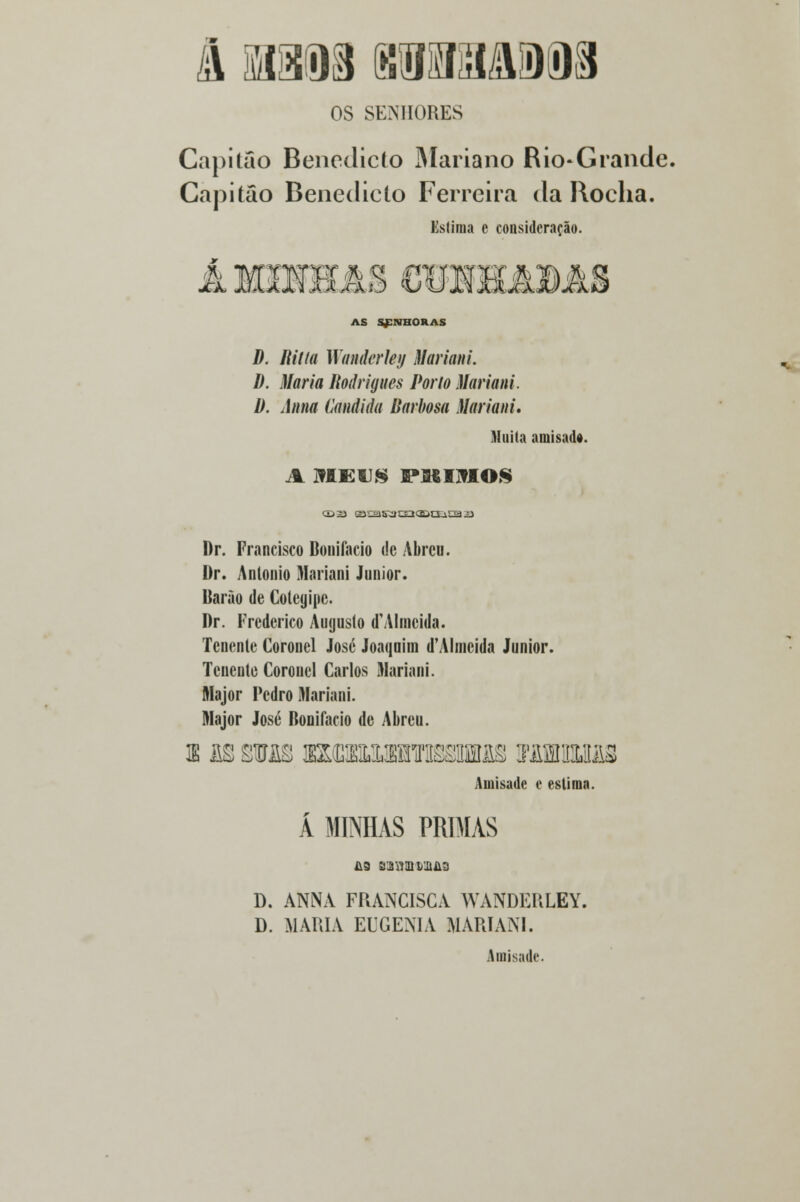 OS SENHORES Capitão Benedicto Mariano Rio-Grande. Capitão Benedicto Ferreira da Rocha. Estima e consideração. Á MIHHâS GOHSUUDAS AS SfSHORAS D. Ritta Wanderley Mariani. d. Maria Rodrigues Porto Mariani. 1). Anna Cândida Barbosa Mariani, Muita amisadt. A 31 EU8 PJKIJflOS (D3S ogas3S3qpg;isa a Dr. Francisco Bonifácio de Abreu. Dr. António Mariani Júnior. Barào de Colcgipe. Dr. Frederico Augusto d'Almeida. Tenente Coronel José Joaquim d'Almeida Júnior. Tenente Coronel Carlos Mariani. Major Fedro Mariani. Major José Bonifácio de Abreu. s m sras wÍMMmmsBM xwwm Amisade e estima. Á MINHAS PRIMAS £9 S)3W!D 1)11113 D. ANNA FRANCISCA WANDERLEY. D. MARIA EUGENIA MARIANI. Amisade.