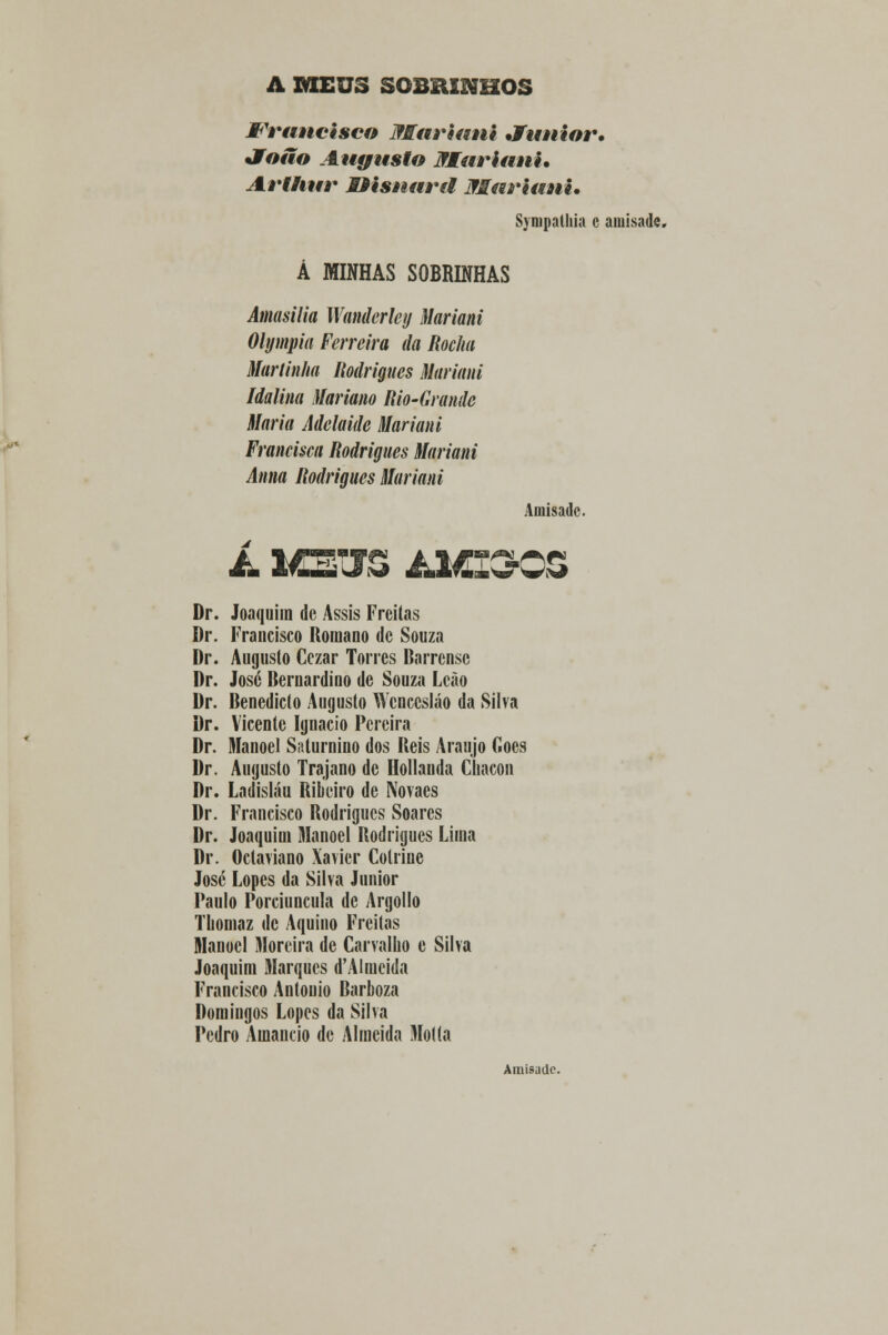 A MEUS SOBRINHOS Wrtmcisco Mariani •fautor, Jíoão Augusto Mariani* Arthur Mfisaarã Mariani. Synipathia c amisade. Á MINHAS SOBRINHAS Amasilia Wanderley Mariani Olympia Ferreira da Rocha Maninha Rodrigues Mariani Idalina Mariano Rio-Grande Maria Adelaide Mariani Francisca Rodrigues Mariani Anna Rodrigues Mariani Amisade. Dr. Joaquim de Assis Freitas Dr. Francisco Romano de Souza Dr. Augusto Cezar Torres Darrensc Dr. José Bernardino de Souza Leão Dr. Benedicto Augusto Wcnccsláo da Silva Dr. Vicente Ignacio Pereira Dr. Manoel Saturnino dos Reis Araújo Gocs Dr. Augusto Trajano de Hollanda Chacon Dr. Ladisláu Ribeiro de Novaes Dr. Francisco Rodrigues Soares Dr. Joaquim Manoel Rodrigues Lima Dr. Octaviano Xavier Colriue José Lopes da Silva Júnior Paulo Porciuncula de Argollo Tliomaz de Aquino Freitas Manoel Moreira de Carvalho e Silva Joaquim Marques d'AImeida Francisco António Barboza Domingos Lopes da Silva Pedro Amâncio de Almeida Motta