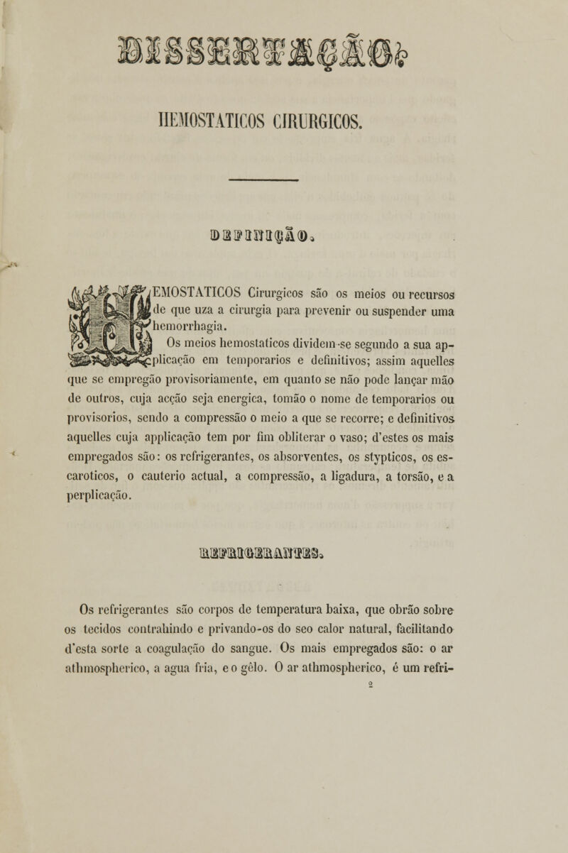 ^ .£> IIEMOSTATICOS CIRÚRGICOS. IDBlíimilQ&tD: fEMOSTÁTICOS Cirúrgicos são os meios ou recursos ,de que uza a cirurgia para prevenir ou suspender uma 'bemorrhagia. Os meios hemostaticos dividein-se segundo a sua ap- [plicação em temporários e definitivos; assim aquelles que se empregão provisoriamente, em quanto se não pode lançar mão de outros, cuja acção seja enérgica, tomão o nome de temporários ou provisórios, sendo a compressão o meio a que se recorre; e definitivos aquelles cuja applicação tem por fim obliterar o vaso; d'estes os mais empregados são: os refrigerantes, os absorventes, os stypticos, os es- caroticos, o cautério actual, a compressão, a ligadura, a torsão, e a perplicação. &iVM<m&£HIB9» Os refrigerantes são corpos de temperatura baixa, que obrão sobre os tecidos contrahindo e privando-os do seo calor natural, facilitando (Testa sorte a coagulação do sangue. Os mais empregados são: o ar athmospherico, a agua fria, eo gelo. O ar athmospherico, é um refri-