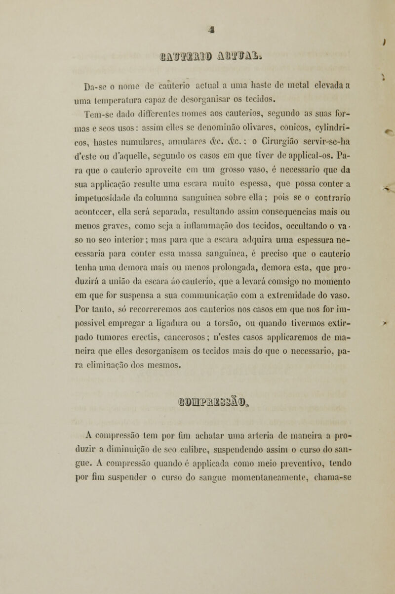 BâOTEMD âSMJU» Da-se o nome de cautério actual a uma liaste de metal elevada a uma temperatura capaz de desorganisar os tecidos. Tem-se dado differentes nomes aos cautérios, segundo as suas for- mas e seos usos: assim elles se denominão olivares, cónicos, cylindri- cos, hastes numulares, annulares &c. &c.; o Cirurgião servir-sc-ha d'este ou daquelle, segundo os casos em que tiver deapplical-os. Pa- ra que o cautério aproveite em um grosso vaso, é necessário que da sua applicação resulte uma escara muito espessa, que possa conter a impetuosidade da columna sanguínea sobre ella ; pois se o contrario acontecer, ella será separada, resultando assim consequências mais ou menos graves, como seja a inflammação dos tecidos, oceultando o va- so no seo interior; mas para que a escara adquira uma espessura ne- cessária para conter essa massa sanguínea, é preciso que o cautério tenha uma demora mais ou menos prolongada, demora esta, que pro- duzirá a união da escara áo cautério, que a levará comsigo no momento em que for suspensa a sua communicação com a extremidade do vaso. Por tanto, só recorreremos aos cautérios nos casos em que nos for im- possível empregar a ligadura ou a torsão, ou quando tivermos extir- pado tumores erectis, cancerosos; n'estes casos applicaremos de ma- neira que elles desorganisem os tecidos mais do que o necessário, lia- ra eliminação dos mesmos. A compressão tem por fim achatar uma artéria de maneira a pro- duzir a diminuição de seo calibre, suspendendo assim o curso do san- gue. A compressão quando é applicada como meio preventivo, tendo por fim suspender o curso do sangue momentaneamente, chama-se