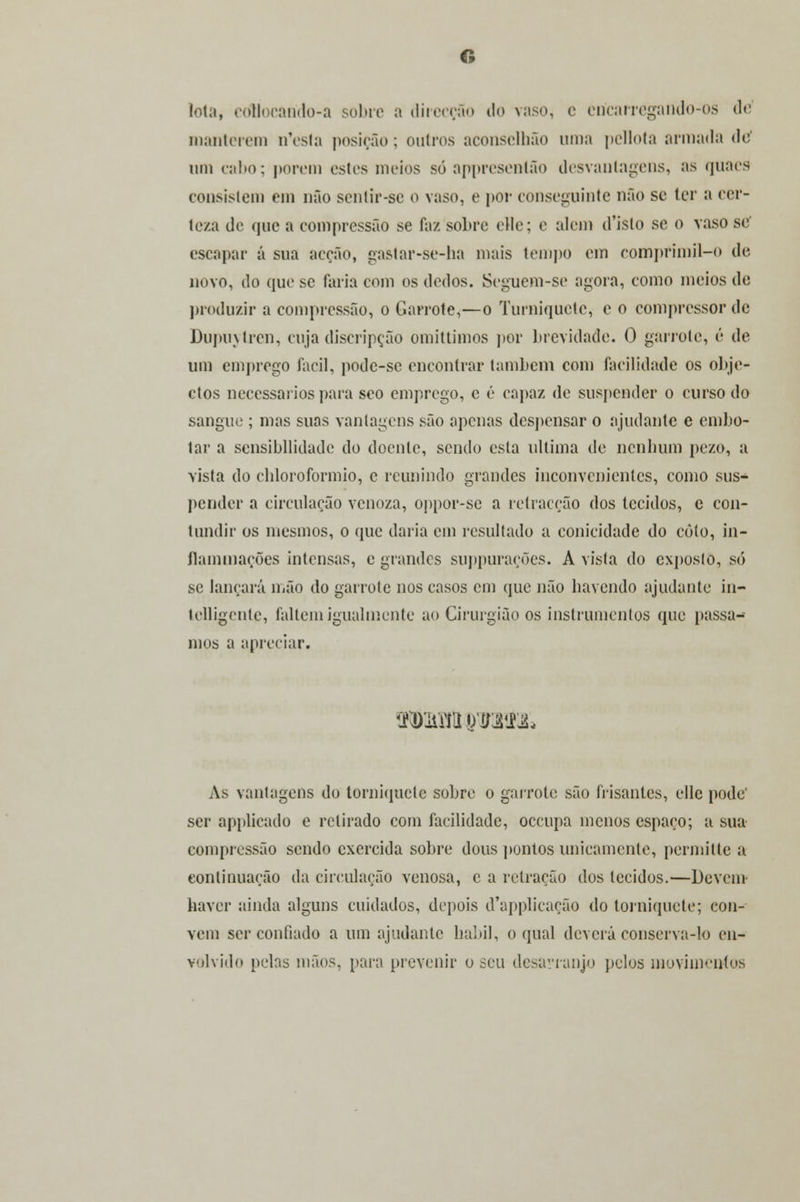 lota, coliocàrido-a sobro a direcção do vaso, e ericarregarido-os de manterem n*esla posição; outros aconsclhão uma pellota armada de' um cabo; porem estes meios só appreseníão desvantagens, :>s quacs consistem em não senlir-se o vaso, e por conseguinte não se ler a cer- teza de que a compressão se faz sobre elle; e alem d'islo se o vaso se' escapar á sua acção, gastar-se-ha mais tempo em comprimil-o de novo, do que se faria com os dedos. Seguem-se agora, como meios de produzir a compressão, o Garrote,—o Torniquete, c o compressor de Dupuytren, cuja discripção omittimos por brevidade. O garrote, é de um emprego fácil, pode-se encontrar lambem com facilidade os obje- ctos necessários para seo emprego, c é capaz de suspender o curso do sangue ; mas suas vantagens são apenas despensar o ajudante e embo- tar a sensibilidade do doente, sendo esta ultima de nenhum pe/.o, a vista do cbloroformio, c reunindo grandes inconvenientes, como sus- pender a circulação venoza, oppor-se a retracção dos tecidos, c con- tundir os mesmos, o que daria cm resultado a conicidade do coto, in- flammaçôes intensas, e grandes suppurações. A vista do cxposlo, só se lançará mão do garrote nos casos cm que não bavendo ajudante in- telligente, faltem igualmente ao Cirurgião os instrumentos que passa- mos a apreciar. As vantagens do torniquete sobre o garrote são frisantes, elle pode' ser applicado e retirado com facilidade, oceupa menos espaço; a sua compressão sendo exercida sobre dous pontos unicamente, permitte a continuação da circulação venosa, c a retração dos tecidos.—Devem haver ainda alguns cuidados, depois d'applicação do torniquete; con- vém ser confiado a um ajudante hábil, o qual deverá conserva-lo en- volvido pelas mãos, para prevenir o seu desarranjo pelos movimentos