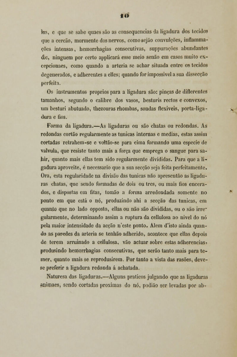 «o tos, c que se sabe quacs são as consequências 'Ja ligadura dos tecidos que a cercão, mormente dos nervos, comosejão convulções, inflamma- ções intensas, hemorrhagias consecutivas, suppuraçõcs abundantes de, ninguém por certo applicará esse meio senão em casos muito ex- eepcionaes, como quando a artéria se achar situada entre os tecidos degenerados, e adhercntes a elles; quando for impossível a sua dissecção perfeita. Os instrumentos próprios para a ligadura são: pinças de diflerentes tamanhos, segundo o calibre dos vasos, besturis rectos e convexos, um besturi abutuado, thezouras rhombas, sondas flexíveis, porta-liga- dura e fios. Forma da ligadura.—As ligaduras ou são chatas ou redondas. As redondas cortão regularmente as túnicas internas e medias, estas assim cortadas retrahem-se e voUão-se para cima formando uma espécie de válvula, que resiste tanto mais a força que emprega o sangue para sa- hir, quanto mais cilas tem sido regularmente divididas. Para que a li- gadura aproveite, é necessário que a sua secção seja feita perfeitamente. Ora, esta regularidade na divisão das túnicas não apresentão as ligadu- ras chatas, que sendo formadas de dois ou três, ou mais fios encera- dos, e dispostas em fitas, tomão a forma arredondada somente no ponto em que está o nó, produzindo ahi a secção das túnicas, em quanto que no lado opposto, ellas ou não são divididas, ou o são irre gularmente, determinando assim a ruptura da cellulosa ao nivel do nó pela maior intensidade da acção n'este ponto. Alem d'isto ainda quan- do as paredes da artéria se tenhão adherido, acontece que ellas depois de terem arruinado a cellulosa, vão actuar sobre estas adherencias* produsindo hemorrhagias consecutivas, que serão tanto mais para te- mer, quanto mais se reprodusirem. Por tanto a vista das rasões, deve- se preferir a ligadura redonda á achatada. Naturesa das ligaduras.—Alguns práticos julgando que as ligaduras animaes, sendo cortadas próximas do nó, podião ser levadas por ab-