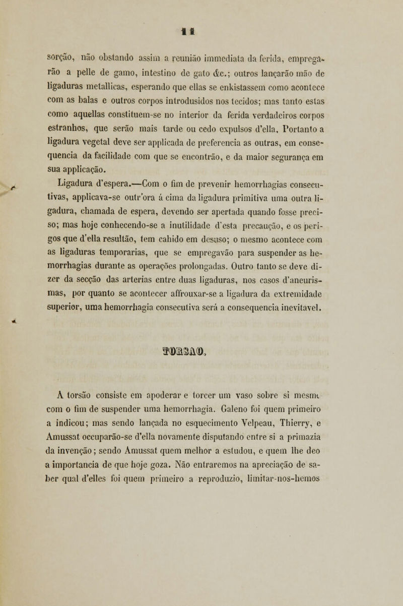 sorção, não obstando assim a reunião immediata da ferida, emprega- rão a pelle de gamo, intestino de gato ác; outros lançarão mão de ligaduras metallicas, esperando que ellas se enkistassem como acontece com as balas e outros corpos introdusidos nos tecidos; mas tanto estas como aquellas constituemse no interior da ferida verdadeiros corpos estranhos, que serão mais tarde ou cedo expulsos d'ella. Portanto a ligadura vegetal deve ser applicada de preferencia as outras, em conse- quência da facilidade com que se encontrão, e da maior segurança em sua applicação. Ligadura d'espera.—Com o fim de prevenir hemorrhagias consecu- tivas, applicava-se outrora á cima da ligadura primitiva uma outra li- gadura, chamada de espera, devendo ser apertada quando fosse preci- so; mas hoje conhecendo-se a inutilidade d'esta precaução, e os peri- gos que d'ella resultão, tem cahido em desuso; o mesmo acontece com as ligaduras temporárias, que se empregavão para suspender as he- morrhagias durante as operações prolongadas. Outro tanto se deve di- zer da secção das artérias entre duas ligaduras, nos casos d'aneuris- mas, por quanto se acontecer affrouxar-se a ligadura da extremidade superior, uma hemorrhagia consecutiva será a consequência inevitável. TOum(D> À torsão consiste em apoderar e torcer um vaso sobre si mesim com o fim de suspender uma hemorrhagia. Galeno foi quem primeiro a indicou; mas sendo lançada no esquecimento Velpeau, Thierry, e Amussat oceuparão-se d'ella novamente disputando entre si a primazia da invenção; sendo Amussat quem melhor a estudou, e quem lhe deo a importância de que hoje goza. Não entraremos na apreciação de sa- ber qual d'elles foi quem primeiro a reproduzio, limitar-nos-hemos