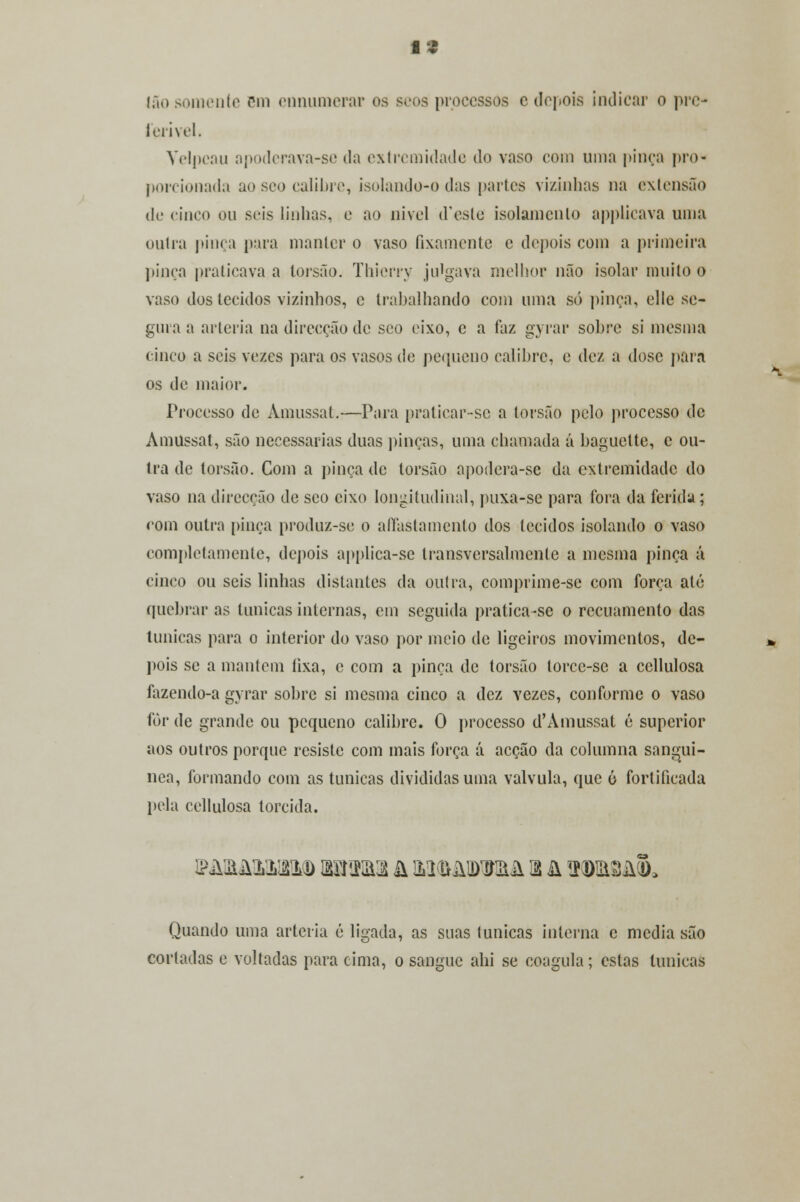 13 Ião somente Bm ennumerar os seoa processos e depois indicar o pre- ferível. Velpcau apoderava-se da extremidade do vaso com uma pinça pro- porcionada ao seo calibre, isolando-o das parles vizinhas na extensão de cinco ou seis linhas, e ao uivei deste isolamento applicava uma outra pinça para manter o vaso fixamente e depois com a primeira pinça praticava a torsão. Thierry julgava melhor não isolar muito o vaso dos tecidos vizinhos, e trabalhando com uma só pinça, elle se- gura a artéria na direcção de seo eixo, c a faz gyrar sobre si mesma cinco a seis vezes para os vasos de pequeno calibre, e dez a dose paia os de maior. Processo de Àmussat.—Para praticar-se a torsão pelo processo de Amussat, são necessárias duas pinças, uma chamada á baguette, c ou- tra de torsão. Com a pinça de torsão apodera-sc da extremidade do vaso na direcção de seo eixo longitudinal, puxa-sc para fora da ferida; com outra pinça produz-se o afastamento dos tecidos isolando o vaso completamente, depois applica-se transversalmente a mesma pinça á cinco ou seis linhas distantes da outra, comprime-sc com força até quebrar as túnicas internas, em seguida pratica-se o recuamento das túnicas para o interior do vaso por meio de ligeiros movimentos, de- pois se a mantém íixa, c com a pinça de torsão lorcc-se a cellulosa íazendo-a gyrar sobre si mesma cinco a dez yezes, conforme o vaso for de grande ou pequeno calibre. O processo d'Àmussat é superior aos outros porque resiste com mais força á acção da columna sanguí- nea, formando com as túnicas divididas uma válvula, que 6 fortificada pela cellulosa torcida. Quando uma artéria é ligada, as suas túnicas interna c media são cortadas e voltadas para cima, o sangue abi se coagula; estas túnicas