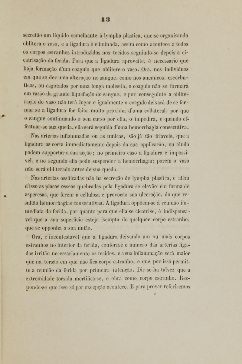 secrclão um liquido semelhante á lympha plástica, que se organisando oblitera o vaso, e a ligadura é eliminada, assim como acontece a todos os corpos estranhos introduzidos nos tecidos seguindo-so depois a ci- catrisação da ferida. Para que a ligadura aproveite, é necessário que haja formação d'um coagulo que oblitere o vaso. Ora, nos indivíduos em que se der uma alteração no sangue, como nos anemicos, escorbu- ticos, ou esgotados por uma longa moleslia, o coagulo não se formará em rasão da grande liquefação do sangue, c por conseguinte a oblite- ração do vaso não terá lugar e igualmente o coagulo deixará de se for- mar se a ligadura for feita muito próxima d'uma collateral, por que o sangue continuando o seu curso por cila, o impedirá, e quando cf- fectuar-se sua queda, cila será seguida d'uma hemorrhagia consecutiva. Nas artérias inílammadas ou as túnicas, são já tão friáveis, que a ligadura as corta iminediatamente depois da sua applicaeão, ou ainda podem supportar a sua acção ; no primeiro caso a ligadura é impossí- vel, e no segundo ella pode suspender a hemorrhagia; porem o vaso não será obliterado antes de sua queda. Nas artérias ossilicadas não ha secreção de lympha plástica, e além disso as placas ósseas quebradas pela ligadura se elevão cm forma de asperesas, que ferem a cellulosa e provocão sua ulceração, do que re- sultão hemorrhagias consecutivas. À ligadura oppõem-se á reunião im- mediata da ferida, por quanto para que cila se cicatrise, é indispensá- vel que a sua superfície esteja isempla de qualquer corpo estranho, que se opponha a sua união. Ora, é incontestável que a ligadura deixando um ou mais corpos estranhos no interior da ferida, conforme o numero das artérias liga- das irritão necessariamente os tecidos, easuainfiaminação será maior que na torsão em que não fica corpo estranho, e que por isso permit- te a reunião da ferida por primeira intenção. Dir se-ha talvez que a extremidade torsida morlilica-se, e obra como corpo estranho, lies- ponde-se que isso só por excepção acontece. E para provar referiremos