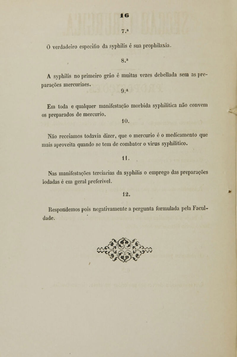 7.» O verdadeiro especifio da syphilis é sua prophilaxia. 8.a A syphilis no primeiro gráo é muitas vezes debellada sem as pre- parações mercuriaes. 9.a Em toda e qualquer manifestação mórbida sypbilitica não convém os preparados de mercúrio. 10. Não receiamos todavia dizer, que o mercúrio é o medicamento que mais aproveita quando se tem de combater o virus syphilitico. 11. Nas manifestações terciárias da syphilis o emprego das preparações iodadas é em geral preferível. 12. Respondemos pois negativamente a pergunta formulada pela Facul- dade. »