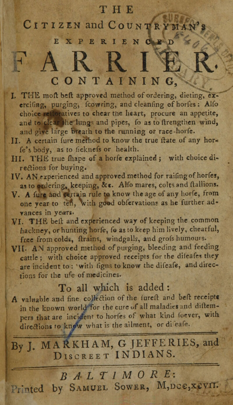 THE Citizen and Countryman's EXPERIEN 6%M D F A R R ITE R CONTAINING, I. THE mod beft approved method of ordering, dieting, ex- ercifing, purging, icowring, and cleanfing of horfes : Alfo choice w^fetives to chear the heart, procure an appetite, ant) to.tjej^he lungs and pipes, fo as to (Irengthen wind, and give large breath to the running or race-horfe. II. A certain Cure method to know the true ftate of any hor- fe'sbody, as to ficknefs or health. III. THE true fliape of a horfe explained ; with choice di- rections for buying. IV. AN experienced and approved method for raifingof horfes, as to «dering» keeping, &e. Alfo mares, colts and ftallions. V. A furft and fl; tain rule to know the age of any horfe, from one year to tefi, with gO»d observation? as he further ad- vances in years. VI. THE belt and experienced way of keeping the common hackney, or hunting horfe, fo as to keep him lively, chearful, free from colds, (Trains, windgalls, and grofs humouis. VII- AN approved method of purging, bleeding and feeding cattle; with choice approved receipts for the difeafes they are incident to : 'with figns to know the difeafe, and direc- tions for the ufe of medicines. To all which is added : A valuable and fine cojhftion of the fureft and beft receipte in the known world'Tor the cure of all maladirs and diftem- pers that are incident to horfes of what kind foever, with directions ro kn^v what is the ailment, or di eafe. By I MA&KHAM, G JEFFERIES, and Discreet INDIANS. B A~L T1 MORE: Vnted by Samuel Sower, M,Dce3x*:vn.