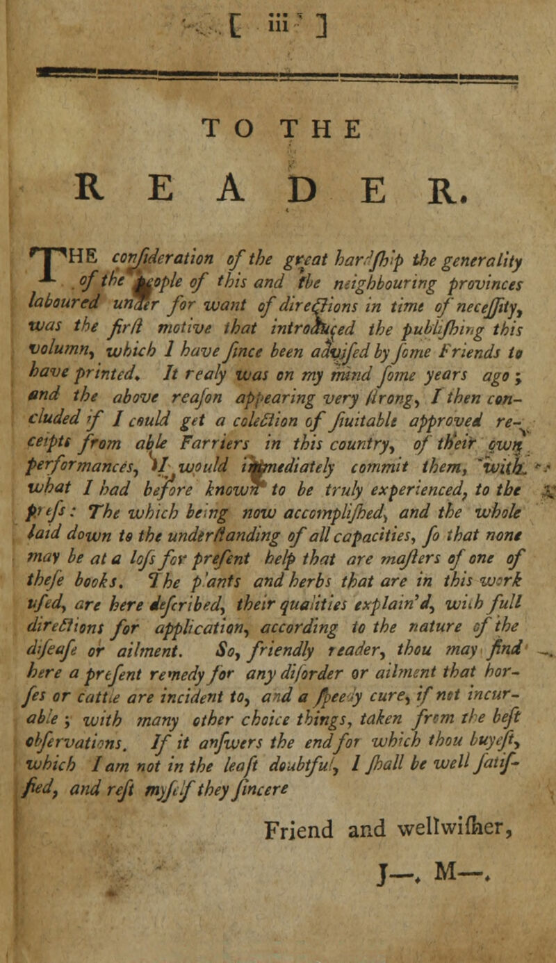 [ Of] T O T H E READER. HHHE confederation of the great har.Jfh'p the generality J- of the j^ople of this and the neighbouring provinces laboured unfer for want of directions in time of necejfity, was the frft motive that introduced the publifhir.g this volumn, which 1 have ftnee been aclyjfed by feme Friends to have printed,. It realy was on my mind fame years ago ; end the above reafon appearing very firong, I then con- cluded f 1 cmld get a coleclion of ftuitablt approved re- ceipts from able Farriers in this country, of ttieir own performances, 1/ would immediately commit them, 'with, what I had before knowrr to be truly experienced, to the pj tfs; The which being now accomplifhed^ and the whole laid down to the under (landing of all capacities, fo that none may be at a lofs for prefent help that are maflers of one of thefe books. 7 he p'ants and herbs that are in this work vfedy are here defer1bed, their qualities explain'd, with full direclions for application, according to the nature of the dfeafe or ailment. So, friendly reader, thou may find here a prtfent remedy for any diforder or ailment that hor- fes or cattie are incident to, and a fpeedy cure, if net incur- able ; with many other choice things, taken frcm the beft cbfervations. If it anfwers the end for which thou buyeft, which lam not in the lea ft doubtful, I pall be well fat if fed, and reft myfefthey fincere Friend and weltwiffoer,