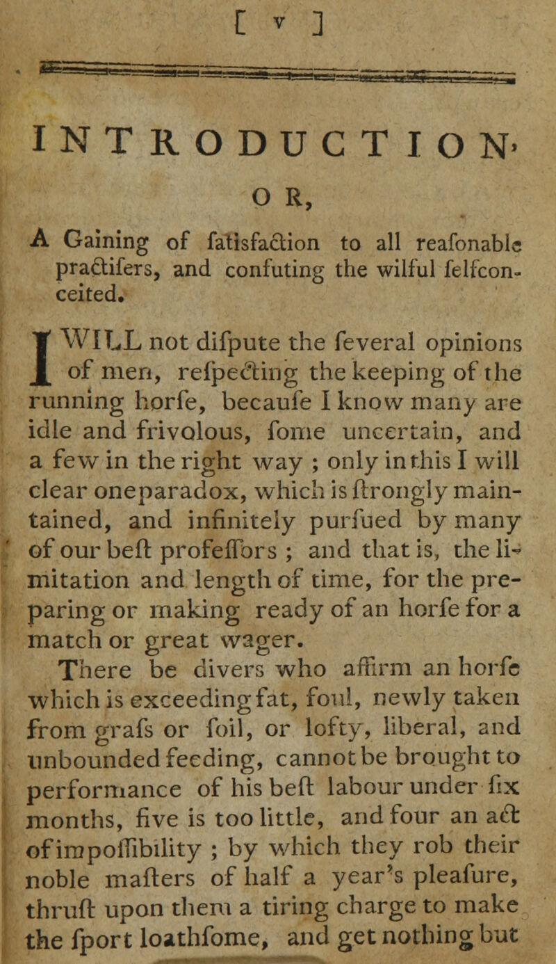 INTRODUCTION' O R, A Gaining of fatisfaction to all reafonable pra&ifers, and confuting the wilful felfcon- ceited. I WILL not difpute the feveral opinions of men, refpe&ing the keeping of the running horfe, becaufe I know many are idle and frivolous, fome uncertain, and a few in the right way ; only in this I will clear oneparadox, which is ftrongly main- tained, and infinitely purfued by many of our beft profeifors ; and that is, the li- mitation and length of time, for the pre- paring or making ready of an horfe for a match or great wager. There be divers who affirm an horfe which is exceeding fat, foul, newly taken from grafs or foil, or lofty, liberal, and unbounded feeding, cannot be brought to performance of his beft labour under fix months, five is too little, and four an a£t of impolTibility ; by which they rob their noble mafters of half a year>s pleafure, thruft upon them a tiring charge to make the fport loathfome, and get nothing but