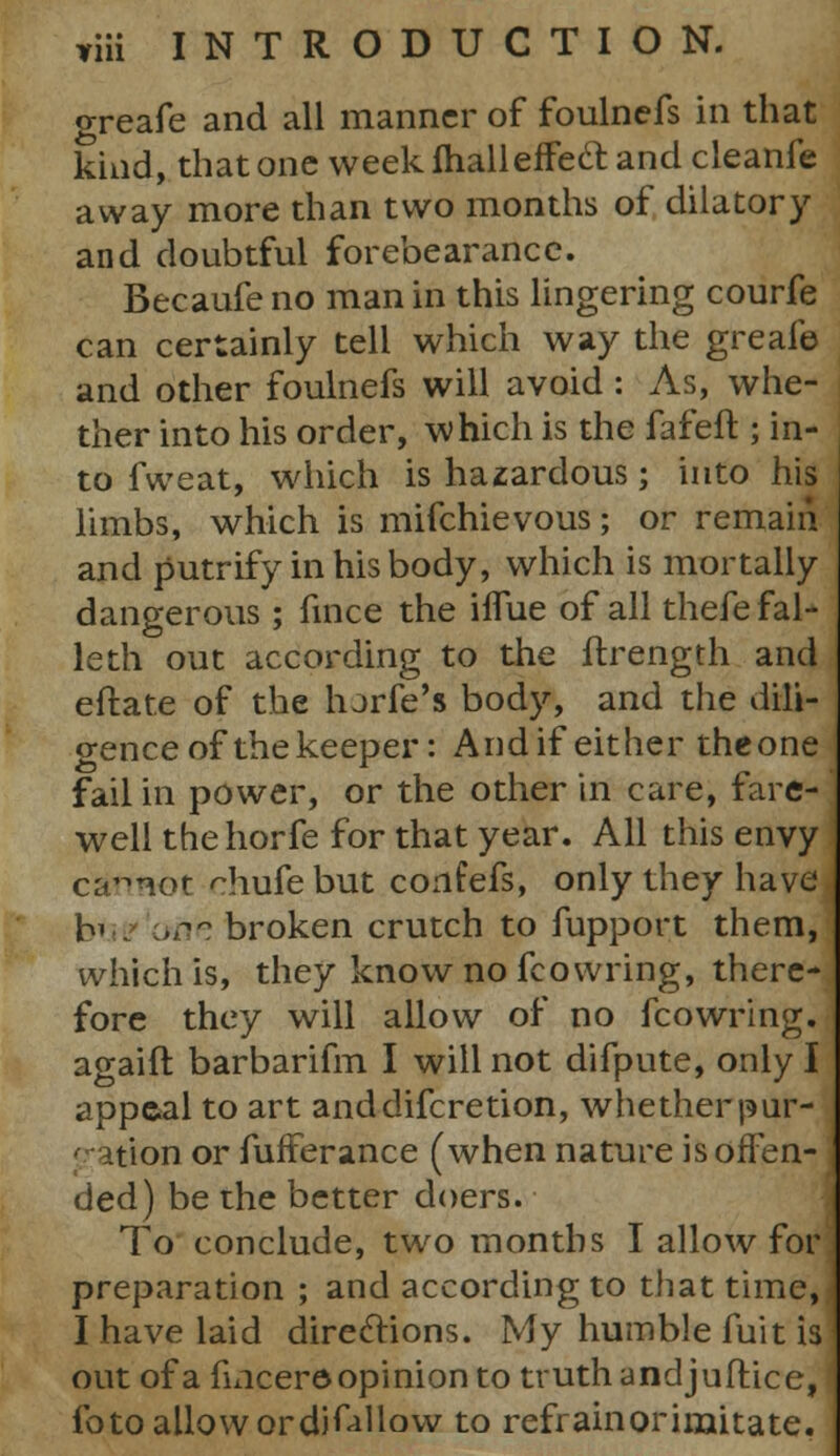 greafe and all manner of foulnefs in that kind, that one week fhalleffecl: and cleanfe away more than two months of dilatory and doubtful forebearance. Becaufe no man in this lingering courfe can certainly tell which way the greafe and other foulnefs will avoid : As, whe- ther into his order, which is the fafeft ; in- to fvveat, which is hazardous; into his limbs, which is mifchievous; or remain and putrifyinhisbody, which is mortally dangerous ; fince the iflue of all thefe fal- leth out according to the ftrength and eftate of the lurfe's body, and the dili- gence of the keeper: Andif either theone fail in power, or the other in care, fare- well thehorfe for that year. All this envy csmBOt chufe but confefs, only they have bus one broken crutch to fupport them, which is, they know no fcowring, there- fore they will allow of no fcowring. agaifl barbarifm I will not difpute, only I appeal to art anddifcretion, whether pur- rion or fufFerance (when nature is offen- ded) be the better doers. To conclude, two months I allow for preparation ; and according to that time, I have laid directions. My humble fuit is out of a fincer© opinion to truth andjuftice, fo to allow ordifillow to refrain or imitate.