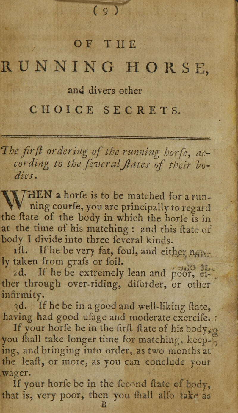 OF THE RUNNING HORSE, and divers other CHOICE SECRETS. The fir (I ordering of the running horfe, ac- cording to the feveraljlates of their bo- dies . WHEN a horfe is to be matched for a run- ning courfe, you are principally to regard the ftate of the body in which the horfe is in at the time of his matching : and this ftate of body I divide into three feveral kinds. lft. If he be very fat, foul, and either ,nfiwr ly taken from grafs or foil. id. If he be extremely lean and poor^ e\- ther through over-riding, diforder, or other infirmity. 3d. If he be in a good and well-liking ftate, having had good ufage and moderate exercife. ? If your horfe be in the firft ftate of his body^-Q you fhall take longer time for matching, keep->. ing, and bringing into order, as two months at the leaft, or more, as you can conclude your .wa^er. If your horfe be in the fecond ftate of body, that is, very poor, then you fhall alfo take as B