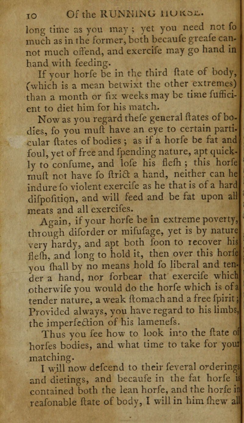 io Of the RUNNING tlUK.01^. long time as you may ; yet you need not fo much as in the former, both becaufe greafe can- not much offend, and excrcife may go hand in hand with feeding. If your horfe be in the third ftate of body, (which is a mean betwixt the other extremes) than a month or fix weeks may be time fuffici- ent to diet him for his match. Now as you regard thefe general ftates of bo- dies, fo you muft have an eye to certain parti- cular ftates of bodies; as if a horfe be fat and foul, yet of free and fpending nature, apt quick- ly to confume, and lofe his flefh ; this horfe mult not have fo ftri& a hand, neither can he indure fo violent exercife as he that is of a hard difpofition, and will feed and be fat upon all meats and all exercifes. Again, if your horfe be in extreme poverty, through diforder or mifufage, yet is by nature very hardy, and apt both foon to recover his flefh, and long to hold it, then over this horfef you (hall by no means hold fo liberal and ten- der a hand, nor forbear that exercife which otherwife you would do the horfe which is of a tender nature, a weak ftomachand a free fpirit j Provided always, you have regard to his limbs, the imperfection of his lamenefs. Thus you fee how to look in'o the ftate of horfes bodies, and what time to take for you! matching. I will now defcend to their feveral orderings and dietings, and becaufe in the fat horfe il contained both the lean horfe, and the horfe h