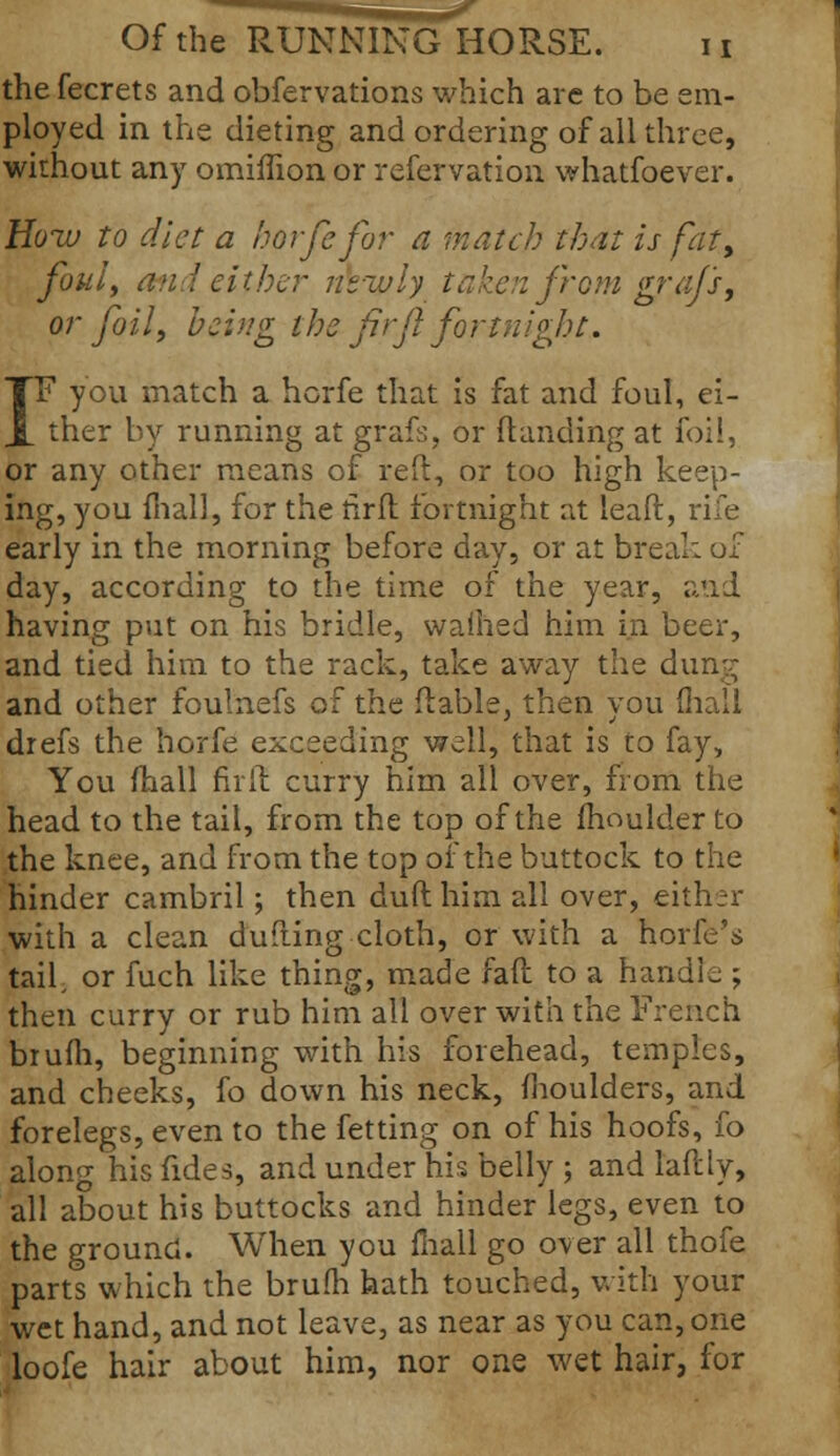 the fecrets and obfervations which are to be em- ployed in the dieting and ordering of all three, without any omimon or refervation whatfoever. Hozu to diet a horfefor a match that is fat, foul, an! either ntwly taken from grajs, or foil, being the firfl fortnight. IF you match a hcrfe that is fat and foul, ei- ther by running at grafs. or (landing at foil, or any other means of red, or too high keep- ing, you mall, for the rirfl fortnight at leaPt, rife early in the morning before day, or at break of day, according to the time of the year, and having put on his bridle, waihed him in beer, and tied him to the rack, take away the dung and other foulnefs of the (table, then you (hall drefs the hcrfe exceeding well, that is to fay, You mail fir it curry him all over, from the head to the tail, from the top of the moulder to the knee, and from the top of the buttock to the hinder cambril; then duft him all over, either with a clean dufting cloth, or with a horfe's taif or fuch like thing, made fait to a handle ; then curry or rub him all over with the French biufh, beginning with his forehead, temples, and cheeks, fo down his neck, moulders, and forelegs, even to the fetting on of his hoofs, fo along his fides, and under his belly ; and laftly, all about his buttocks and hinder legs, even to the ground. When you mall go over all thofe parts which the brum hath touched, with your wet hand, and not leave, as near as you can, one loofe hair about him, nor one wet hair, for