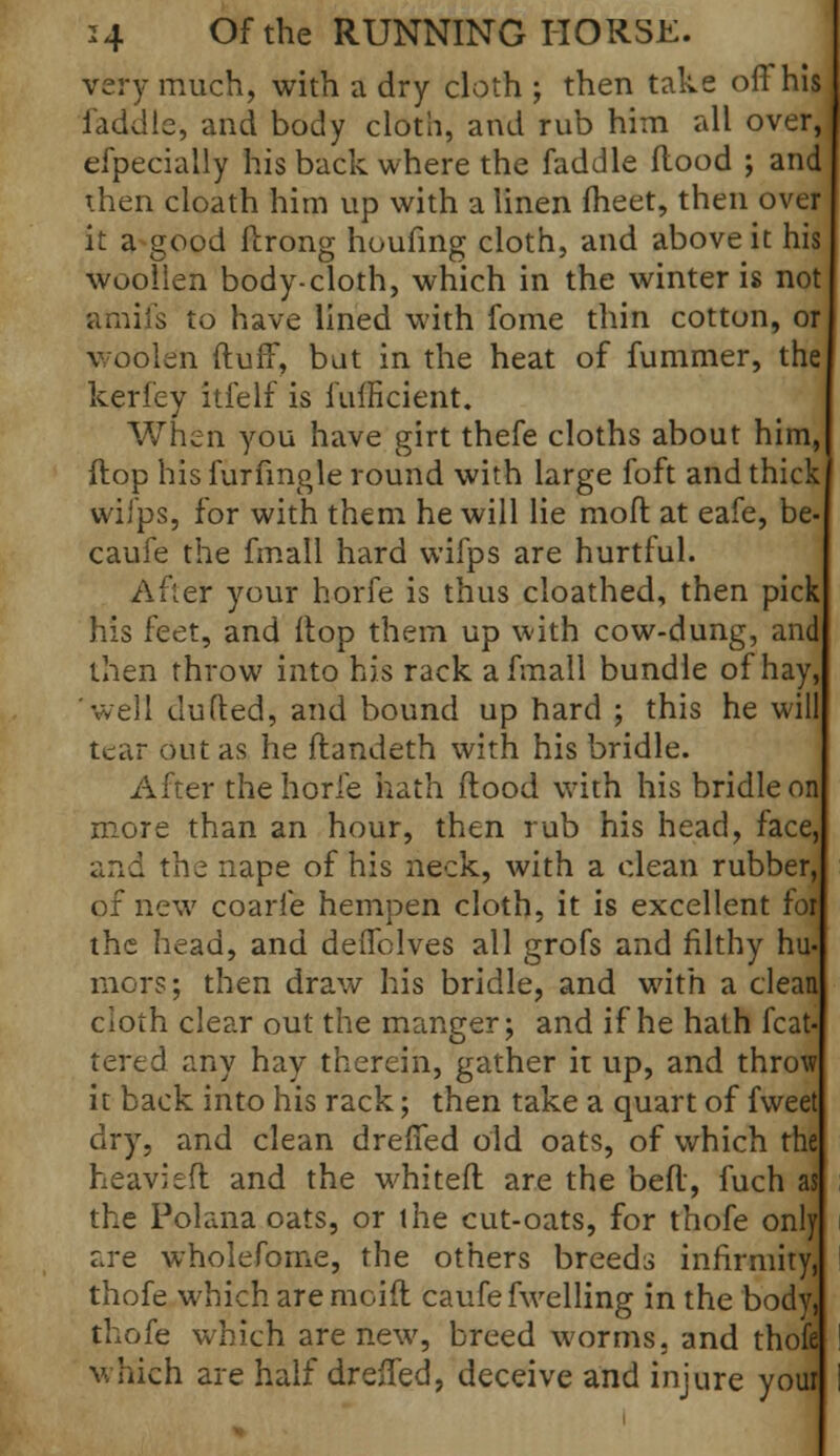 very much, with a dry cloth ; then take off his faddle, and body cloth, and rub him all over, efpecially his back where the faddle flood ; and then cloath him up with a linen fheet, then over it a good ilrong houfing cloth, and above it his woollen body-cloth, which in the winter is not amifs to have lined with fome thin cotton, or woolen fluff, but in the heat of fummer, the kerfey itfelf is fufficient. When you have girt thefe cloths about him, flop his furfmgle round with large foft and thick wifps, for with them he will lie mod at eafe, be- caufe the fmall hard wifps are hurtful. After your horfe is thus cloathed, then pick his feet, and flop them up with cow-dung, and then throw into his rack a fmall bundle of hay 'well dufted, and bound up hard ; this he will tear out as he flandeth with his bridle. After thehorle hath flood with his bridle on more than an hour, then rub his head, face, and the nape of his neck, with a clean rubber, of new coarfe hempen cloth, it is excellent for the head, and deffolves all grofs and filthy hu< mors; then draw his bridle, and with a clean cloth clear out the manger; and if he hath feat tered any hay therein, gather it up, and throw it back into his rack; then take a quart of fweet dry, and clean dreffed old oats, of which the heavisfl and the whitefl are the befl, fuch as the Polana oats, or the cut-oats, for thofe only are wholefome, the others breeds infirmity, thofe which are moifl caufe fwelling in the body, thofe which are new, breed worms, and thofe which are half dreffed, deceive and injure your