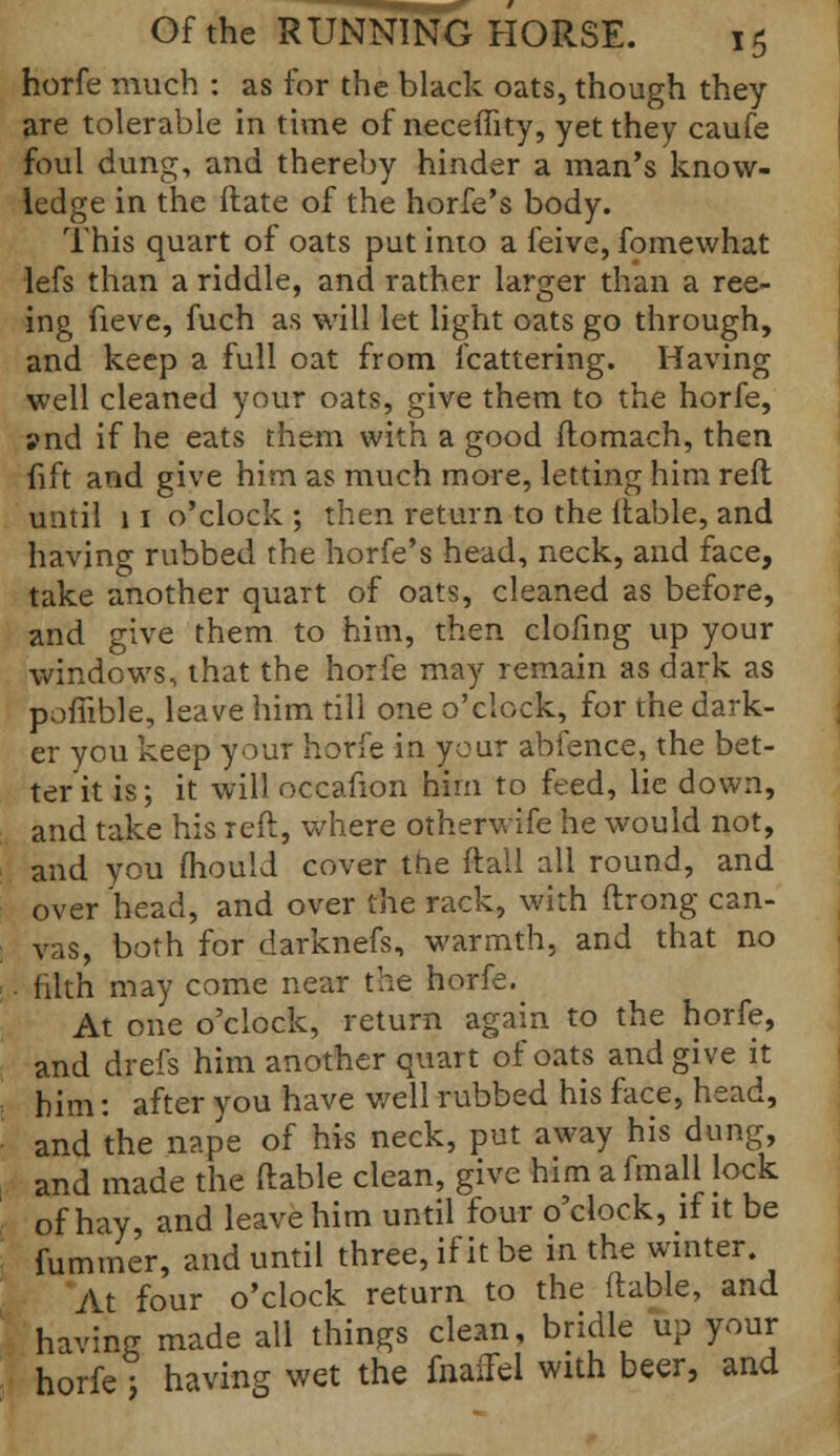 horfe much : as for the black oats, though they are tolerable in time of neceffity, yet they caufe foul dung, and thereby hinder a man's know- ledge in the ftate of the horfe's body. This quart of oats put into a feive, fomewhat lefs than a riddle, and rather larger than a ree- ing fieve, fuch as will let light oats go through, and keep a full oat from fcattering. Having well cleaned your oats, give them to the horfe, ?nd if he eats them with a good ftomach, then fift and give him as much more, letting him reft until 11 o'clock ; then return to the liable, and having rubbed the horfe's head, neck, and face, take another quart of oats, cleaned as before, and give them to him, then clofing up your windows, that the horfe may remain as dark as poflible, leave him till one o'clock, for the dark- er you keep your horfe in your abfence, the bet- ter it is; it will occafion him to feed, lie down, and take his reft, where otherwife he would not, and you mould cover the ftall all round, and over head, and over the rack, with ftrong can- vas, both for darknefs, warmth, and that no . filth may come near the horfe. At one o'clock, return again to the horfe, and drefs him another quart of oats and give it him: after you have well rubbed his face, head, and the nape of his neck, put away his dung, and made the ftable clean, give him a fmall lock of hay, and leave him until four o'clock, if it be Cummer, and until three, if it be in the winter At four o'clock return to the ftable, and having made all things clean, bridle up your horfe] having wet the fnaffel with beer, and