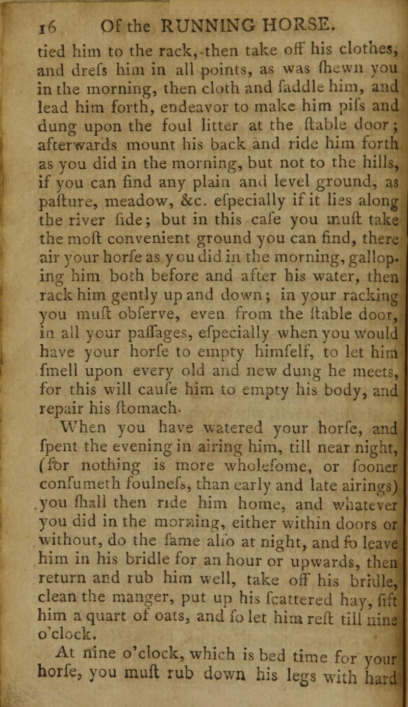 tied him to the rack,-then take off his clothes, and drefs him in all points, as was (hewn you in the morning, then cloth and fuddle him, and lead him forth, endeavor to make him pifs and dung upon the foul litter at the (table door; afterwards mount his back and ride him forth as you did in the morning, but not to the hills, if you can find any plain and level ground, as pafture, meadow, &c. efpecially if it lies along the river fide; but in this cafe you ;nu(t take the mod convenient ground you can find, there air your horfe as you did in the morning, gallop, ing him both before and after his water, then* rack him gently up and down; in your racking you mud obferve, even from the (table door,; in all your pafTages, efpecially when you would have your horfe to empty himfelf, to let him frnell upon every old and new dung he meets, for this will caufe him to empty his body, and repair his (tomach- When you have watered your horfe, andj fpent the evening in airing him, till near night, (for nothing is more wholefome, or fooner; confumeth foulnef», than early and late airings) .you (hall then ride him home, and whatever you did in the morafng, either within doors or without, do the fame alio at night, and fo leave him in his bridle for an hour or upwards, thenj return and rub him well, take off his bridle,' clean the manger, put up his fcattered hay, fift him a quart of oats, and fo let him reft tiii nine ! o'clock. At nine o'clock, which is bed time for your] horfe, you muft rub down his legs with hard!