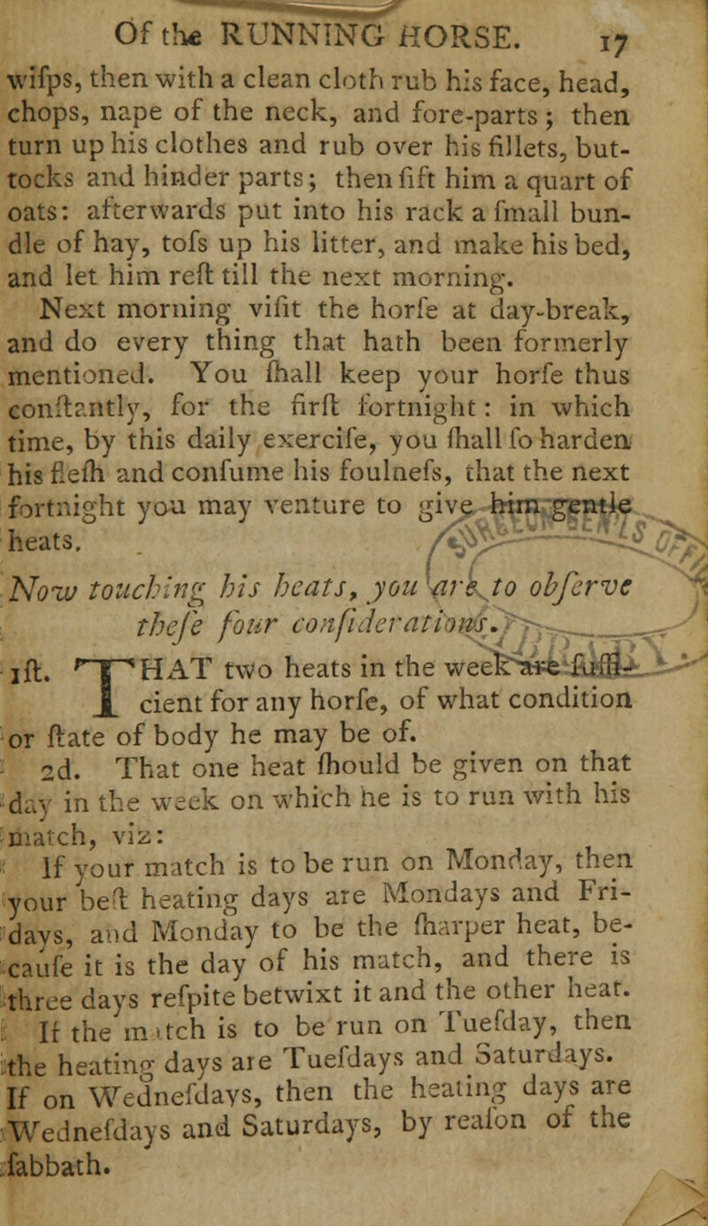 ^jr Of the RUNNING HORSE. 17 wifps, then with a clean cloth rub his face, head, chops, nape of the neck, and fore-parts ; then turn up his clothes and rub over his fillets, but- tocks and hinder parts; then fift him a quart of oats: afterwards put into his rack a final 1 bun- dle of hay, tofs up his litter, and make his bed, and let him reft till the next morning. Next morning vifit the horfe at day-break, and do every thing that hath been formerly mentioned. You fhall keep your horfe thus conftantly, for the fir ft fortnight: in which time, by this daily exercife, you fhall fo harden his fieih and confume his foulnefs, that the next fortnight you may venture to give^jjgjgj^ heats, fisy*^ ^^V^ ■ Now touching his heats, you we to ohfcrve theje four confiderations. ____r^ 1 ft. rTpHAT two heats in the wee^iifiifliiA-^ j_ cient for any horfe, of what condition or ftate of body he may be of. 2d. That one heat mould be given on that day in the week on which ne is to run with his match, viz: If your match is to be run on Monday, then your bed heating days are Mondays and Fri- days, and Monday to be the fliarper heat, be- caufe it is the day of his match, and there is three days refpite betwixt it and the other heat. ; It the in >tch is to be run on Tuefday, then the heating davs are Tuefdays and Saturdays. If on Wednefdays, then the healing days are WeJnefdays and Saturdays, by reaion of the fabbath.