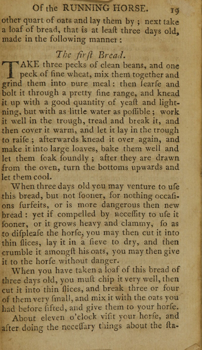 other quart of oats and lay them by ; next take a loaf of bread, that is at leaft three days old, made in the following manner : The fir ft Bread. TAKE three pecks of clean beans, and one peck of fine wheat, mix them together and grind them into Dure meal: then Tearfe and bolt it through a pretty fine range, and knead jt up with a good quantity of yeaft and light- ning, but with as little water as poflible ; work it well in the trough, tread and break it, and then cover it warm, and let it lay in the trough to raife ; afterwards knead it over again, and make it into large loaves, bake them well and let them foak foundry ; after they are drawn from the oven, turn the bottoms upwards and let tbem cool. When three days old ycu may venture to ufe this bread, but not fooner, for nothing occafi- ons furfeits, or is more dangerous then new bread : yet if compelled by neceflity to ufe it fooner, or it grows heavy and clammy, fo as to difpleafe the horfe, you may then cut it into thin flices, lay it in a fieve to dry, and then crumble it amongft his oats, you may then give it to the horfe without danger. When you have taken a loaf of this bread of three days old, you mull chip it very well, then cut it into thin dices, and break three or four of them very fmall, and mix it with the oats you had before lifted, and give them to your horfe. About eleven o'clock vifit your horfe, and after doing the ncceflary things about the ft a-