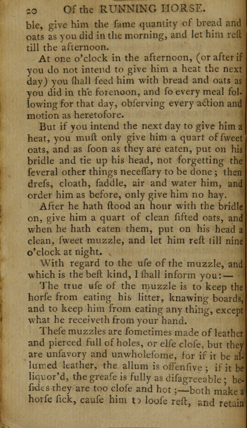 ble, give him the fame quantity of bread and oats as you did in the morning, and let him reft till the afternoon. At one o'clock in the afternoon, (or after if you do not intend to give him a heat the next day) you (hall feed him with bread and oats as you did in the forenoon, and fo every meal fol- lowing for that day, obferving every action and motion as heretofore. But if you intend the next day to give him a heat, you muft only give him a quart of fweet oats, and as foon as they are eaten, put on his bridle and tie up his head, not forgetting the feveral other things neceffary to be done ; then drefs, cloath, faddle, air and water him, and order him as before, only give him no hay. After he hath flood an hour with the bridle on, give him a quart of clean fifted oats, ana when he hath eaten them, put on his head a clean, fweet muzzle, and let him reft (ill nine o'clock at night. With regard to the ufe of the muzzle, and which is the bed kind, I fhall inform you: — The true ufe of the muzzle is to keep the horfe from eating his litter, knawing boards, and to keep him from eating any thing, except what he receJveth from your hand. Thefe muzzles are fometimes made of leather and pierced full of holes, or eKe clofe, but the/ are unfavory and unwholdbme, for if it be aU luir.ed leather, the allum is orTenfive ; if it be liquor'd, the greafe is fully as difagreeable ; be-1 fides they are too clofe and hot;—both make a1 horfe fick, caufe him to loofe reft, and retain'