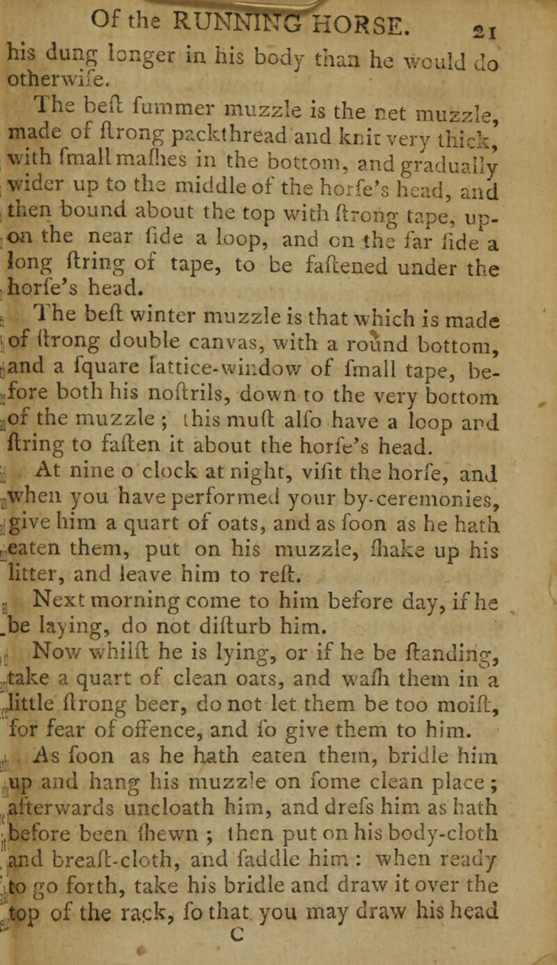 his dung longer in his body than he would do other wife. The bed fummer muzzle is the net muzzle, made of flrong packthread and knit very thick' with fmallmames in the bottom, and gradually wider up to the middle of the horfe's head, and then bound about the top with (hong tape, up- on the near fide a loop, and en the far fide a long firing of tape, to be fattened under the ; horfe's head. , The belt, winter muzzle is that which is made iof ttrong double canvas, with a round bottom, cand a fquare lattice-window of fmall tape, be- fore both his noftrils, down to the very bottom ^of the muzzle ; [his muft alfo have a loop and firing to fallen it about the horfe's head. y At nine o clock at night, vifit the horfe, and ,jWhen you have performed your by-ceremonies, ^give him a quart of oats, and as foon as he hath j.eaten them, put on his muzzle, (hake up his litter, and leave him to reft. , Next morning come to him before day, if he .be laying, do not diflurb him. r Now whilfl he is lying, or if he be Handing, .take a quart of clean oats, and wafh them in a (.little flrong beer, do not let them be too moifl, for fear of offence, and fo give them to him. tl As foon as he hath eaten them, bridle him ;up and hang his muzz'e on fome clean place; afterwards uncloath him, and drefs him as hath ■.before been (hewn ; then put on his body-cloth ,and breafl-cloth, and faddle him : when ready 'to go forth, take his bridle and draw it over the 'top of the rack, fo that you may draw his head