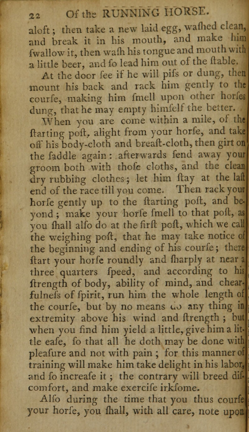 aloft; then take a new laid egg, warned clean, and break it in his mouth, and make him fwallow it, then warn his tongue and mouth with a little beer, and fo lead him out of the flable. At the door fee if he will pifs or dung, then mount his back and rack him gently to the courfe, making him fmell upon other horfes dung, that he may empty himfclf the better. When you are come within a mile, of the flarting poll, alight from your horfe, and take off his body-cloth and bread-cloth, then girt on the faddle again : afterwards fend away your groom both with thofe cloths, and the clean dry rubbing clothes; let him flay at the laft end of the race till you come. Then rack youf horfe gently up to the ftarting poft, and be« yond ; make your horfe fmell to that poll, as you mall alfo do at the firft poft, which we call the weighing poft, that he may take notice of the beginning and ending of his courfe; there ftart your horfe roundly and fharply at near a three quarters fpeed, and according to his, ftrength of body, ability of mind, and chear. fulnefs of fpirit, run him the whole length of the courfe, but by no means uo any thing in extremity above his wind and ftrength ; but when you find him yield a little, give him a lit- tle eafe, fo that all he doth may be done with pleafure and not with pain ; for this manner of training will make him take delight in his labor^ and fo increafe it ; the contrary will breed difc comfort, and make exercife irkfome. Alfo during the time that you thus courf© your horfe, you mail, with all care, note upon