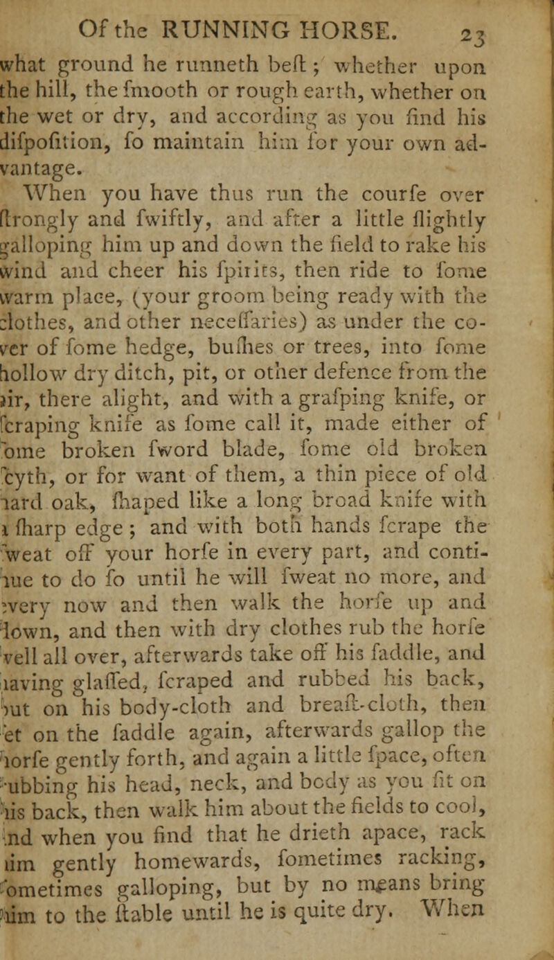 what ground he runneth bed ; whether upon the hill, the fmooth or rough earth, whether on the wet or dry, and according as you find his difpofuion, fo maintain him for your own ad- vantage. When you have thus run the courfe over flrongly and fwiftly, and after a little flightly galloping him up and down the field to rake his wind and cheer his fpirits, then ride to lb me warm place, (jour groom being ready with the :lothes, and other neceffaries) as under the co- ver of fome hedge, buihes or trees, into fome hollow dry ditch, pit, or other defence from the air, there alight, and with a grafping knife, or [craping knife as fome call it, made either of bine broken fword blade, fome old broken cyth, or for want of them, a thin piece of old lard oak, fhaped like a long broad knife with 1 fharp edge ; and with both hands fcrape the 'weat off your horfe in every part, and conti- nue to do fo until he will fweat no more, and rvery now and then walk the horfe up and iown, and then with dry clothes rub the horfe veil all over, afterwards take off his faddle, and laving glaffed, fcraped and rubbed his back, :>ut on his body-cloth and bread-cloth, then et on the faddle again, afterwards gallop the lorfe gently forth, and again a little {pace, often •ubbing his head, neck, and body as you fit on lis back, then walk him about the fields to cool, •nd when you find that he drieth apace, rack lim gently homewards, fometimes racking, Sometimes galloping, but by no means bring 'lim to the (table until he is quite dry. When