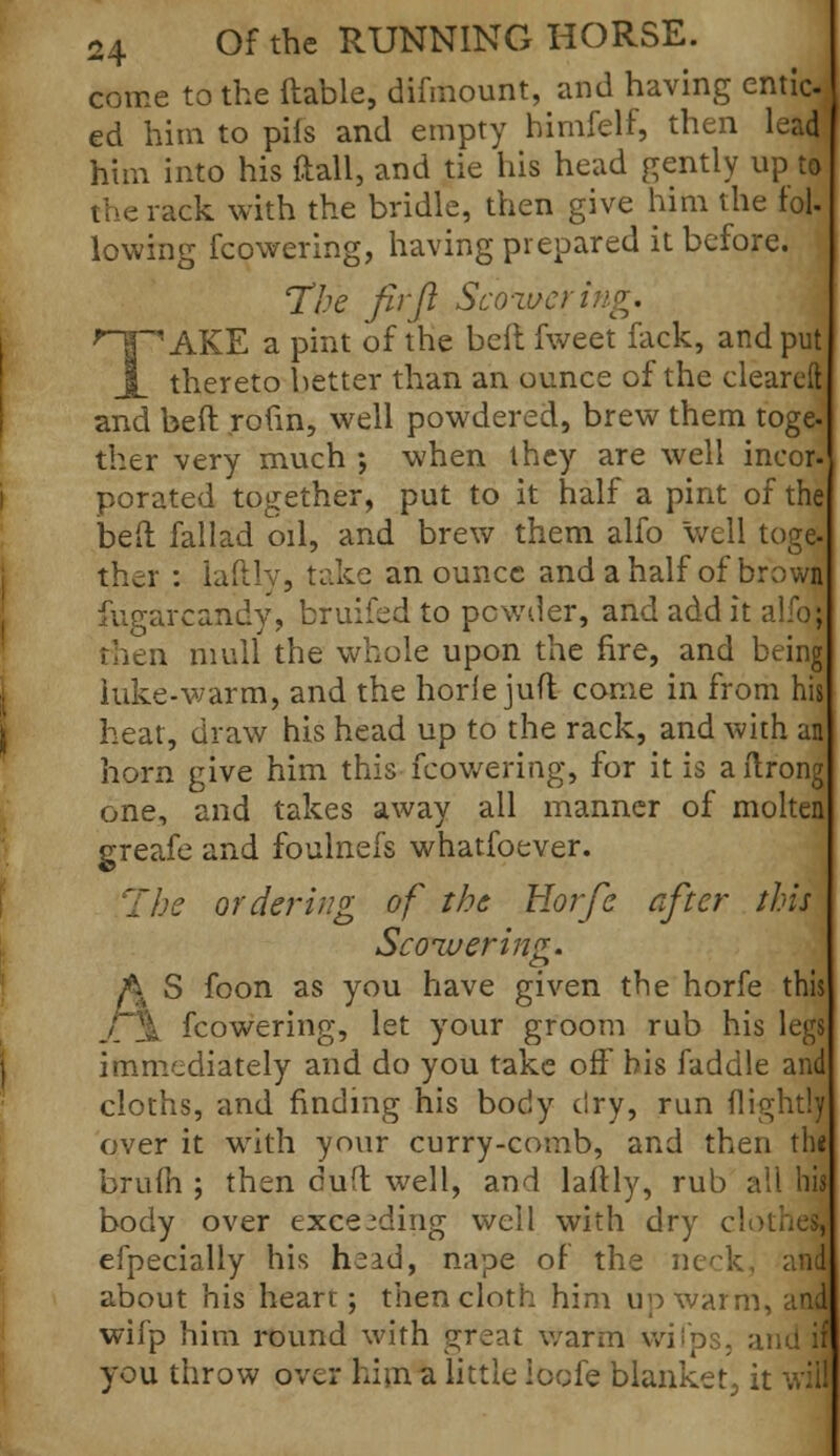 come to the (table, difmount, and having entioj ed him to pif's and empty himfelf, then leM him into his ftall, and tie his head gently up to the rack with the bridle, then give him the fol- lowing fcowering, having prepared it before. The fir ft Scoweri TAKE a pint of the heft fweet fack, and put thereto better than an ounce of the cleared and bed rofin, well powdered, brew them toge- ther very much ; when ihey are well incor- porated together, put to it half a pint of the bed fallad oil, and brew them alfo well toge. ther : laftly, take an ounce and a half of browa fugarcandy, bruifed to pewder, and add it alfo; then mull the whole upon the fire, and being hike-warm, and the horJe jufl come in from his heat, draw his head up to the rack, and with an horn give him this fcowering, for it is ailrong one, and takes away all manner of molten greafe and foulnefs whatfoever. he ordering of the Horfc after this Scoiuering. A S foon as you have given the horfe this fcowering, let your groom rub his legs immediately and do you take off bis faddle and cloths, and finding his body dry, run (lightly over it with your curry-comb, and then the brulh ; then duff well, and laftly, rub ail his body over exceeding well with dry cl efpecially his head, nape of the neck about his heart; then cloth him up war: wifp him round with great warm wifps. you throw over hi in a little ioofe blanket, it will