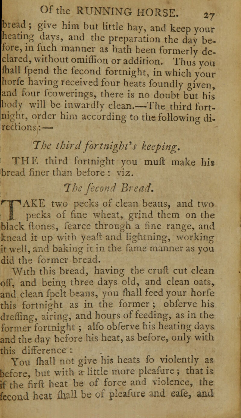 bread ; give him but little hay, and keep your heating days, and the preparation the day be- fore, in fuch manner as hath been formerly de- clared, without omiflion or addition. Thus you (hall fpend the fecond fortnight, in which your horfe having received four heats foundly given, and four fcowerings, there is no doubt but his body will be inwardly clean.—The third fort- night, order him according to the following di- rections:— The third fortnight's keeping. THE third fortnight you mud make his bread finer than before : viz. 7he fecond Bread. fjT^AKE two pecks of clean beans, and two J[ pecks of fine wheat, grjnd them on the black (tones, fearce through a fine range, and knead it up with yeaft and lightning, working it well, and baking it in the fame manner as you did the former bread. With this bread, having the cruft cut clean off, and being three days old, and clean oats, and clean fpelt beans, you fhall feed your horfe this fortnight as in the former ; obferve his dreffing, airing, and hours of feeding, as in the former fortnight; alfo obferve his heating days and the day before his heat, as before, only with this difference : You (hall not give his heats fo violently as before, but with a- little more pleafure ; that is if the nrft heat be of force and violence, the fecond heat fhall be of pleafure and eafe, and