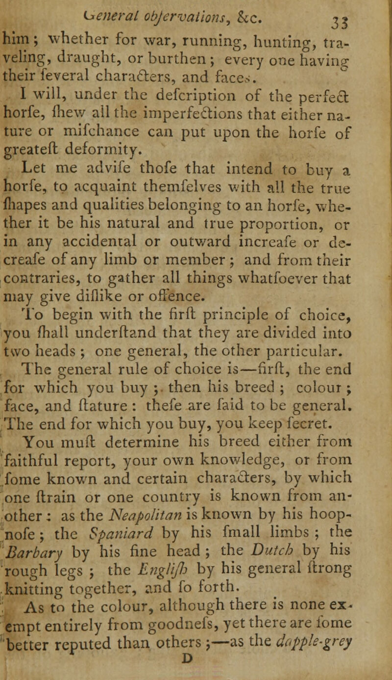 General objervalions, &c. ?* him ; whether for war, running, hunting, tra- veling, draught, or burthen ; every one having their feveral characters, and faces. I will, under the defcription of the perfect horfe, iliew ail the imperfections that either na- ture or mifchance can put upon the horfe of greatefl deformity. Let me advife thofe that intend to buy a horfe, to acquaint themfelves with all the true mapes and qualities belonging to an horfe, whe- ther it be his natural and true proportion, or in any accidental or outward increafe or de- creafe of any limb or member; and from their contraries, to gather all things whatfoever that may give diflike or offence. To begin with the firit principle of choice, you fhall underftand that they are divided into two heads; one general, the other particular. The general rule of choice is—firft, the end for which you buy ;. then his breed ; colour; face, and itature : thefe are faid to be general. The end for which you buy, you keep fecret. You muft determine his breed either from faithful report, your own knowledge, or from fome known and certain characters, by which one drain or one country is known from an- other : as the Neapolitan is known by his hoop- nofe ; the Spaniard by his fmall limbs ; the Barbary by his fine head ; the Dutch by his rough legs j the Englifi by his general ftrong knitting together, and fo forth. As to the colour, although there is none ex- empt entirely from goodnefs, yet there are fome better reputed than others;—as the dapple-grey