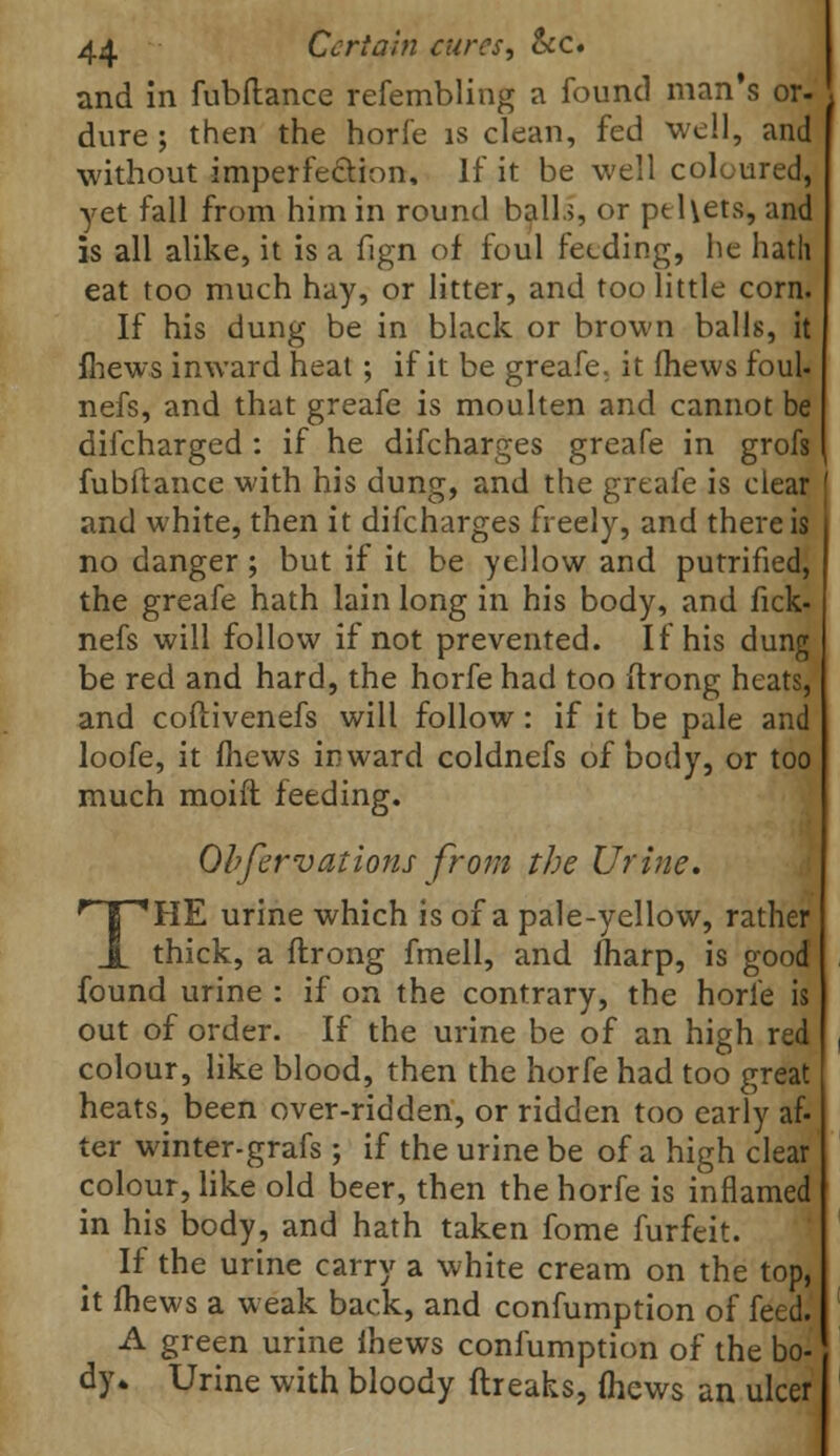 and in fubftance refembling a found man's or- dure ; then the horfe is clean, fed well, and without imperfection, If it be well coloured, yet fall from him in round ball.;, or pel\ets, and is all alike, it is a fign of foul feeding, he hath eat too much hay, or litter, and too little corn. If his dung be in black or brown balls, it mews inward heat; if it be greafe. it (hews foul* nefs, and that greafe is moulten and cannot be difcharged : if he difcharges greafe in grofs fubftance with his dung, and the greafe is clear and white, then it difcharges freely, and there is no danger; but if it be yellow and putrified, the greafe hath lain long in his body, and fick- nefs will follow if not prevented. If his dung be red and hard, the horfe had too ftrong heats, and coftivenefs will follow : if it be pale and loofe, it fhews inward coldnefs of body, or too much moift feeding. Qbfervations from the Urine. THE urine which is of a pale-yellow, rather thick, a ftrong fmell, and fharp, is good found urine : if on the contrary, the horfe is out of order. If the urine be of an high red colour, like blood, then the horfe had too great heats, been over-ridden, or ridden too early af- ter winter-grafs ; if the urine be of a high clear colour, like old beer, then the horfe is inflamed in his body, and hath taken fome furfeit. If the urine carry a white cream on the top, it (hews a weak back, and confumption of feed.' A green urine lhews confumption of the bo- dy* Urine with bloody ftreaks, (hews an ulcer i