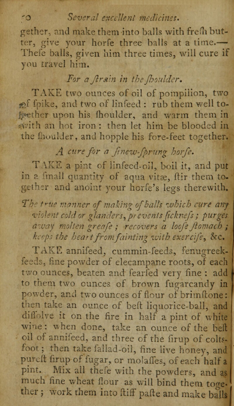 gather, and make them into balls with frem but- ter, give your horfe three balls at a time.— Theie balls, given him three times, will cure if you travel him. For ajir&in in the {boulder. TAKE two ounces of oil of pompilion, two fgf fpike, and two of linfeed : rub them well to- other upon his moulder, and warm them in th an hot iron: then let him be blooded in the fhuu'Jer, and hopple his fore-feet together. A cure for a Jinew-fprung horfe. TAKE a pint of linfecd-oil, boil it, and put in a final 1 quantity of aqua vitae, ftir them to- ther and anoint your horfe's legs therewith. The trite manner of making of Balls 'which cure any violent cold or glanders, prevents ficknefs ; purges a:vay molten greafe ; recovers a loofe ftomach ; •r the heart from fainting with exercfe, &c. TAKE annifeed, cummin-feeds, fenugreek- feeds, fine powder of elecampane roots, of each two ounces, beaten and fearfed very fine : add to them two ounces of brown fugarcandy in powder, and two ounces of flour of brimftone: then take an ounce of bed liquorice-ball, and diflblve it on the fire in half a pint of white wine: when done, take an ounce of the bed oil of annifeed, and three of the firup of colts- foot ; then take fallad-oil, fine live honey, and pureit firup of'fugar, or molafles, of each half a pint. Mix all thefe with the powders, and a$ much fine wheat flour as will bind them tore, ther; work them into ftiff pafte and make balls