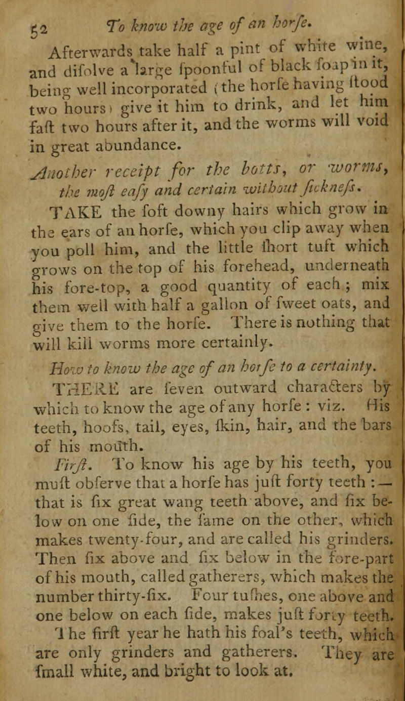 Afterwards take half a pint of white wine, and difolve a\rge fpoonful of black foaplnit, being well incorporated (the horfe having (tood two hours) give it him to drink, and let him fail two hours after it, and the worms will void in great abundance. Another receipt for the botts, or -worms, the mojl eafy and certain without fuknefs. TAKE the foft downy hairs which grow in the ears of an horfe, which you clip away when you poll him, and the little ihort tuft which grows on the top of his forehead, underneath his fore-top, a good quantity of each ; mix them well with half a gallon of fvveet oats, and give them to the horfe. There is nothing that will kili worms more certainly. How to know the age of an horfe to a certainty. THEilE are ieven outward characters by which to know the age of any horfe : viz. His teeth, hoofs, tail, eyes, Ikin, hair, and the bars of his mouth. Fvrjl. To know his age by his teeth, you mull obferve that a horfe has juft forty teeth : — that is fix great wang teeth above, and fix be- low on one fide, the fame on the other, which makes twenty-four, and are called his grinders. Then fix above and fix below in the fore-part of his mouth, called gatherers, which makes the number thirty-fix. Four tufhes, one above and one below on each fide, makes juft for'ty teeth. 1 he firft year he hath his foal's teeth, which are only grinders and gatherers. They are fmall white, and bright to look at.