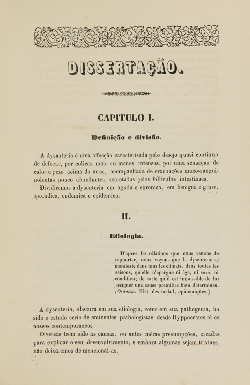 Qii88aiffiia$i(D ^à &rm'£è< CAPITULO I. Hefiuiçilo c divisão. A dysonteria é uma affeccão caracterisada pelo desejo quasi continuo de defecar, por cólicas mais ou menos intensas, por uma sensação de calor e pezo acima do anus, acompanhada de evacuações muco»sangui- nolentas pouco abundantes, secretadas pelos folliculos intestinaes. Dividiremos a dysenteria em aguda e chronica, em benigna e grave, sporadica, endémica e epidemica. li. £tiolo$ia. D'après les rélations que nous venons de rapporter, nous Yoynns que la dysenterie se manifeste dans tous les climats, dans toules les saisons, qu'elle n'épargne rii age, ni sexe, ni ^ondition; de sorte qu'il est impossible de lui assigner une cause première bien deíerminée. (Osanam. Hist. des malad. epidemiques.) A dysenteria, obscura em sua etiologia, como em sua pathogenia, lia sido o estudo serio de eminentes pathologistas desde Hyppocrates té os nossos contemporâneos. Diversas teem sido as causas, ou antes meras presumpcões, creadas para explicar o seu desenvolvimento; e embora algumas sejam triviaes, não deixaremos de mencional-as.