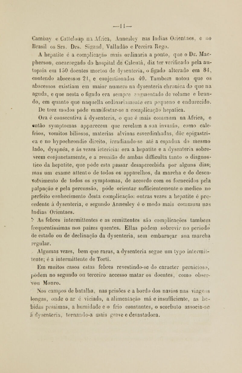—11— Cambay e Catteloúp na Africa, Annesley nas índias Orientacs, c ao Brasil os Srs. Drs. Sigaud, Valladão c Pereira Rego. A hepatite é a complicação mnis ordinária a ponto, que o Dr. Mac- pherson, encarregado do hospital de Calcutá, diz ter verificado pela au- topsia em 150 doentes mortos de dysenteria, o fígado alterado em 84, contendo abscessos 21, e conjestionados 40. Também notou que os abscessos existiam em maior numero na dysenteria chronica do que na aguda, e que nesta o ligado era sempre augmentado de volume e bran- do, em quanto que naquella ordinariamente era pequeno e endurecido. De trez modos pôde manlfestar-se a complicação hepática. Ora é consecutiva á dysenteria., o que é mais commum na Africa, e «ntão symptomas apparecem que revelam a saa invasão, como cale- frios, vómitos biliosos, matérias alvinas esverdinhadas, dor epigastri- ca e no hypochrondio direito, irradiando-se até a espádua do mesmo lado, dyspnéa, e ás vezes icterícia: ora a hepatite e a dysenteria sobre- veem conjunctamente, e a reunião de ambas difficulta tanto o diagnos- tico da hepatite, que pôde esta passar desapercebida por alguns dias; mas um exame attento de todos os apparelhos, da marcha e do desen- volvimento de todos os symptomas, de accordo com os fornecidos pela palpação e pela percussão, pode orientar suficientemente o medico no perfeito conhecimento desta complicação: outras Yezes a hepatite é pre- cedente á dysenteria, e segundo Annesley é o modo mais commum nas índias Orientaes. í1 As febres intermitfentes e as remittentes são complicações também frequentíssimas nos paizes quentes. Elias podem sobrevir no período de estado ou de declinação da dysenteria, sem embaraçar sua marcha regular. Algumas vezes, bem que raras, a dysenteria segue um typo intermit- tente; é a intermittenle de Torti. Em muitos casos estas febres revestindo-se do caracter pernicioso, podem no segundo ou terceiro accesso matar os doentes, como obser- vou Monro. Nos campos de batalha, nas prisões e a bordo dos navios nas viagens longas, onde o ar é viciado, a alimentação má e insufíiciente, as bc- fíidas péssimas, a humidade e o frio constantes, o scorbuto associa-se a dysenteria, tornando-a mais grave e devastadora.