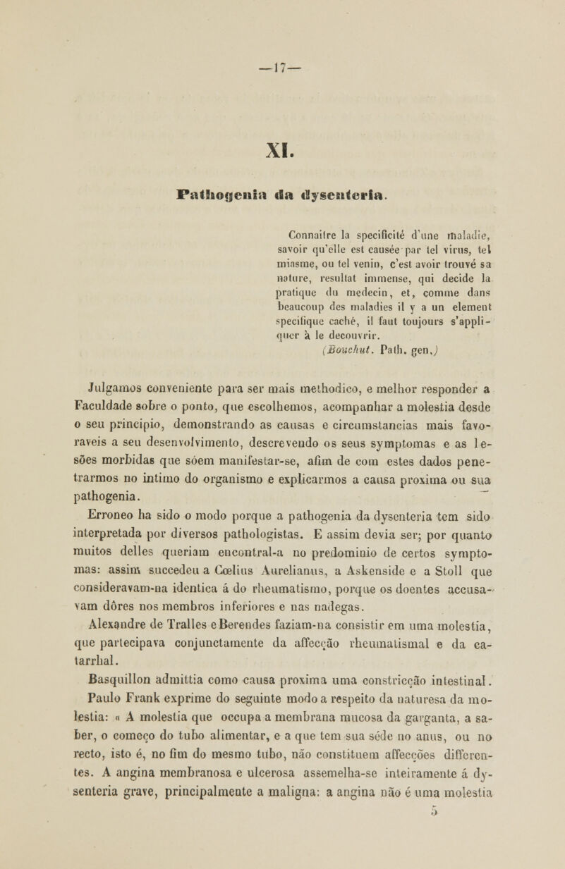 —17— XI. Patliogenia cia dlysenteria. Connailre la specifícité d\me maladie, savoir qi^elle est causée par lei virus, lei miasrae, ou tel venin, c'est avoir (rouvé sa nature, resullat immense, qui decide la pratique du medecin, et, com me dans beaucoup des maladies il y a un. elemeut specifíque cache, il faut toujours s'appli- qucr à le decouvrir. (Bouchut. Pa th. gen J Julgamos conveniente para ser mais tn-ethodico, e melhor responder a Faculdade sobre o ponto, que escolhemos, acompanhar a moléstia desde o seu principio, demonstrando as causas e circumstancias mais favo- ráveis a seu desenvolvimento, descrevendo os seus symptomas e as le- sões mórbidas que soem manifestar-se, afim de com estes dados pene- trarmos no intimo do organismo e explicarmos a causa próxima ou sua pathogenia. Erróneo ha sido o modo porque a pathogenia da dysen teria tem sido interpretada por diversos pathologistas. E assim devia ser; por quanto muitos delles queriam encontral-a no predomínio de certos sympto- mas: assim succedeu a Coelius Aurelianus, a Askenside e a Stoll que consideravam-na idêntica á do rheumatismo, porque os doentes accusa- vam dores nos membros inferiores e nas nádegas. Alexandre de Tralles eBerendes faziam-na consistir em uma moléstia, que partecipava conjunctamente da affecção rheumatismal e da ca- tarrhal. Basquillon admittia como causa próxima uma constricção intestinal. Paulo Frank exprime do seguinte modo a respeito da naturesa da mo- léstia: « A moléstia que occupa a membrana mucosa da garganta, a sa- ber, o começo do tubo alimentar, e a que tem sua sede no anus, ou no recto, isto é, no fim do mesmo tubo, não constituem affecções diíferen- tes. A angina membranosa e ulcerosa assemelha-se inteiramente á dy- senteria grave, principalmente a maligna: a angina não é uma moléstia